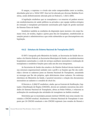 184 Coleção Progestores | Para Entender a Gestão do SUS
O sangue, o esperma e o óvulo não estão compreendidos entre os tecidos,
abordados pela Lei n. 9434/1997. Esta Lei foi alterada por diversas Medidas Provi-
sórias, sendo definitivamente alterada pela Lei Federal n. 1.0211/2001.
A legislação estabelece que os transplantes e os enxertos só podem ocorrer
em estabelecimentos de saúde públicos ou privados e por equipe médico-cirúrgica
de remoção e transplante previamente autorizados pelo órgão de gestão nacional
do Sistema Único de Saúde.
Estabelece também as condições da disposição (post mortem e do corpo hu-
mano vivo), de tecidos, órgãos e partes para fins de transplante, estabelecendo as
sanções penais e administrativas a que estão submetidos os que descumprirem esta
legislação.
4.6.2 Estrutura do Sistema Nacional de Transplantes (SNT)
O SNT é integrado pelo Ministério da Saúde, as Secretarias de Saúde dos es-
tados e do Distrito Federal, as Secretarias Municipais de Saúde, os estabelecimentos
hospitalares autorizados e a rede de serviços auxiliares necessários à realização de
transplantes e estabelece funções para cada um dos seus integrantes.
As Secretarias de Saúde dos estados e do Distrito Federal devem instituir em
sua estrutura organizacional unidade com o perfil e as funções que lhe são confe-
ridas e devem se cadastrar junto ao Sistema Nacional de Transplante, assumindo
os encargos que lhe são próprios, após deferimento desse cadastro. No endereço
eletrônico do Ministério da Saúde, é possível encontrar a relação dos documentos
necessários ao cadastro e o modelo de check-list.
O Decreto n. 2.268/97 estabelece, ainda, que as Centrais de Notificação, Cap-
tação e Distribuição de Órgãos (CNCDO), devem ser unidades executivas das ativi-
dades do Sistema Nacional de Transplante, afetas ao Poder Público, e relaciona as
atribuições de coordenação das atividades de transplante no âmbito estadual.
Determina que os municípios possam instituir CNCDO, mas estas estarão vin-
culadas a CNCDO estadual. Atualmente o Sistema Nacional de Transplante é com-
posto por 24 CNCDO estaduais e oito CNCDO regionais (nos estados do Paraná e
livro9f1.indd 184 2/21/aaaa 10:16:57
 
