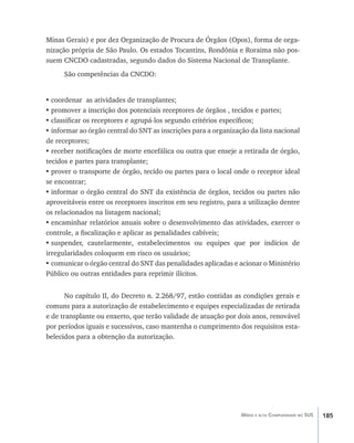 185Média e alta Complexidade no SUS
Minas Gerais) e por dez Organização de Procura de Órgãos (Opos), forma de orga-
nização própria de São Paulo. Os estados Tocantins, Rondônia e Roraima não pos-
suem CNCDO cadastradas, segundo dados do Sistema Nacional de Transplante.
São competências da CNCDO:
•	coordenar as atividades de transplantes;
•	promover a inscrição dos potenciais receptores de órgãos , tecidos e partes;
•	classificar os receptores e agrupá-los segundo critérios específicos;
•	informar ao órgão central do SNT as inscrições para a organização da lista nacional
de receptores;
•	receber notificações de morte encefálica ou outra que enseje a retirada de órgão,
tecidos e partes para transplante;
•	prover o transporte de órgão, tecido ou partes para o local onde o receptor ideal
se encontrar;
•	informar o órgão central do SNT da existência de órgãos, tecidos ou partes não
aproveitáveis entre os receptores inscritos em seu registro, para a utilização dentre
os relacionados na listagem nacional;
•	encaminhar relatórios anuais sobre o desenvolvimento das atividades, exercer o
controle, a fiscalização e aplicar as penalidades cabíveis;
•	suspender, cautelarmente, estabelecimentos ou equipes que por indícios de
irregularidades coloquem em risco os usuários;
•	comunicar o órgão central do SNT das penalidades aplicadas e acionar o Ministério
Público ou outras entidades para reprimir ilícitos.
No capítulo II, do Decreto n. 2.268/97, estão contidas as condições gerais e
comuns para a autorização de estabelecimento e equipes especializadas de retirada
e de transplante ou enxerto, que terão validade de atuação por dois anos, renovável
por períodos iguais e sucessivos, caso mantenha o cumprimento dos requisitos esta-
belecidos para a obtenção da autorização.
livro9f1.indd 185 2/21/aaaa 10:16:57
 