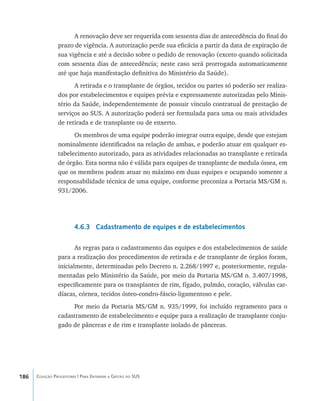 186 Coleção Progestores | Para Entender a Gestão do SUS
A renovação deve ser requerida com sessenta dias de antecedência do final do
prazo de vigência. A autorização perde sua eficácia a partir da data de expiração de
sua vigência e até a decisão sobre o pedido de renovação (exceto quando solicitada
com sessenta dias de antecedência; neste caso será prorrogada automaticamente
até que haja manifestação definitiva do Ministério da Saúde).
A retirada e o transplante de órgãos, tecidos ou partes só poderão ser realiza-
dos por estabelecimentos e equipes prévia e expressamente autorizadas pelo Minis-
tério da Saúde, independentemente de possuir vínculo contratual de prestação de
serviços ao SUS. A autorização poderá ser formulada para uma ou mais atividades
de retirada e de transplante ou de enxerto.
Os membros de uma equipe poderão integrar outra equipe, desde que estejam
nominalmente identificados na relação de ambas, e poderão atuar em qualquer es-
tabelecimento autorizado, para as atividades relacionadas ao transplante e retirada
de órgão. Esta norma não é válida para equipes de transplante de medula óssea, em
que os membros podem atuar no máximo em duas equipes e ocupando somente a
responsabilidade técnica de uma equipe, conforme preconiza a Portaria MS/GM n.
931/2006.
4.6.3 Cadastramento de equipes e de estabelecimentos
As regras para o cadastramento das equipes e dos estabelecimentos de saúde
para a realização dos procedimentos de retirada e de transplante de órgãos foram,
inicialmente, determinadas pelo Decreto n. 2.268/1997 e, posteriormente, regula-
mentadas pelo Ministério da Saúde, por meio da Portaria MS/GM n. 3.407/1998,
especificamente para os transplantes de rim, fígado, pulmão, coração, válvulas car-
díacas, córnea, tecidos ósteo-condro-fáscio-ligamentoso e pele.
Por meio da Portaria MS/GM n. 935/1999, foi incluído regramento para o
cadastramento de estabelecimento e equipe para a realização de transplante conju-
gado de pâncreas e de rim e transplante isolado de pâncreas.
livro9f1.indd 186 2/21/aaaa 10:16:57
 