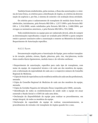 187Média e alta Complexidade no SUS
Também foram estabelecidos, pelas normas, o fluxo das autorizações e o siste-
ma de Lista Única, os critérios para a distribuição de órgãos, os critérios da determi-
nação da urgência e, por fim, o sistema de controle e de avaliação dessa atividade.
Os critérios para o cadastramento de transplante de medula óssea foram es-
tabelecidos, inicialmente, pela Portaria MS/GM n. 1.217/1999 e pela Portaria MS/
GM n. 1.316/2000, sendo redefinidos pela Portaria MS/GM n. 2.480/2004, que
revogou as normativas anteriores, e pela Portaria MS/GM n. 931/2006.
Todo estabelecimento ou equipe para ser cadastrado deverá, além de cumprir
as determinações especificadas a seguir ser avaliado pela CNCDO a quem compete
emitir o parecer conclusivo sobre a autorização e remeter ao Ministério da Saúde o
Requerimento de Autorização específico.
4.6.3.1 Equipe
Documentação exigida para a Autorização de Equipe, para realizar transplan-
te de coração, pulmão, córnea, fígado, pâncreas, pele, rim, rim/pâncreas, tecido
ósteo-condro-fáscio-ligamentoso, medula óssea e de válvulas cardíacas:
•	Requerimento de autorização, específico para cada tipo de transplante, com
nome da equipe, do responsável técnico e de cada um dos membros da equipe,
com a informação da especialidade de cada um e o respectivo número do Conselho
Regional de Medicina.
•	Cópia de título de especialista ou da residência médica de cada um dos profissionais,
anexada.
•	Cópia do Conselho Regional de Medicina de cada um dos membros da equipe,
anexada.
•	Cópia da Certidão Negativa de Infrações Éticas (expedida pelo CRM), anexada.
•	Identificação de todos os estabelecimentos de saúde onde a equipe irá atuar
contendo a Razão Social e o CNPJ de cada uma deles.
•	Declaração da disponibilidade da equipe para realizar os procedimentos, em
tempo integral, de todos os membros da equipe.
•	Declaração da capacidade da equipe de realizar, concomitantemente, os
procedimentos de retirada e de transplante de órgãos quando for o caso.
livro9f1.indd 187 2/21/aaaa 10:16:57
 