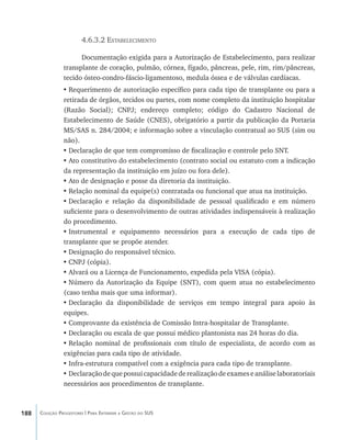188 Coleção Progestores | Para Entender a Gestão do SUS
4.6.3.2 Estabelecimento
Documentação exigida para a Autorização de Estabelecimento, para realizar
transplante de coração, pulmão, córnea, fígado, pâncreas, pele, rim, rim/pâncreas,
tecido ósteo-condro-fáscio-ligamentoso, medula óssea e de válvulas cardíacas.
•	Requerimento de autorização específico para cada tipo de transplante ou para a
retirada de órgãos, tecidos ou partes, com nome completo da instituição hospitalar
(Razão Social); CNPJ; endereço completo; código do Cadastro Nacional de
Estabelecimento de Saúde (CNES), obrigatório a partir da publicação da Portaria
MS/SAS n. 284/2004; e informação sobre a vinculação contratual ao SUS (sim ou
não).
•	Declaração de que tem compromisso de fiscalização e controle pelo SNT.
•	Ato constitutivo do estabelecimento (contrato social ou estatuto com a indicação
da representação da instituição em juízo ou fora dele).
•	Ato de designação e posse da diretoria da instituição.
•	Relação nominal da equipe(s) contratada ou funcional que atua na instituição.
•	Declaração e relação da disponibilidade de pessoal qualificado e em número
suficiente para o desenvolvimento de outras atividades indispensáveis à realização
do procedimento.
•	Instrumental e equipamento necessários para a execução de cada tipo de
transplante que se propõe atender.
•	Designação do responsável técnico.
•	CNPJ (cópia).
•	Alvará ou a Licença de Funcionamento, expedida pela VISA (cópia).
•	Número da Autorização da Equipe (SNT), com quem atua no estabelecimento
(caso tenha mais que uma informar).
•	Declaração da disponibilidade de serviços em tempo integral para apoio às
equipes.
•	Comprovante da existência de Comissão Intra-hospitalar de Transplante.
•	Declaração ou escala de que possui médico plantonista nas 24 horas do dia.
•	Relação nominal de profissionais com título de especialista, de acordo com as
exigências para cada tipo de atividade.
•	Infra-estrutura compatível com a exigência para cada tipo de transplante.
•	Declaraçãodequepossuicapacidadederealizaçãodeexameseanáliselaboratoriais
necessários aos procedimentos de transplante.
livro9f1.indd 188 2/21/aaaa 10:16:57
 