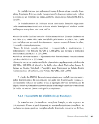 189Média e alta Complexidade no SUS
Os estabelecimentos que realizam atividades de busca ativa e captação de ór-
gãos e de retirada de tecido ocular humano também devem ser cadastrados e obter
a autorização do Ministério da Saúde, conforme exigências da Portaria MS/SAS n.
92/2001.
Os estabelecimentos de saúde que atuam como banco de tecidos regulamen-
tados devem requerer autorização e devem atender às exigências mínimas estabe-
lecidas para os seguintes bancos de tecidos.
•	Banco de tecidos oculares humanos – inicialmente definido por meio das Portarias
MS/GM n. 828/2003 e 239/ 2004, e redefinido pela Portaria MS/GM n. 2692/2004
que estabeleceu as normas de funcionamento e cadastramento de banco de olhos,
revogando a normativa anterior.
•	Banco de tecido músculo-esquelético – regulamentado o funcionamento e
cadastramento pela Portaria MS/GM n. 1.686/2002, que revogou a normativa
anterior (Portaria MS/GM n. 904/2000).
•	Banco de válvulas cardíacas – regulamentado o funcionamento e cadastramento
pela Portaria MS/GM n. 333/2000.
•	Banco de sangue de cordão umbilical e placentário ������������������������������– ����������������������������regulamentado pela Portaria
MS/GM n. 903/2000. O Ministério da Saúde criou a Rede Nacional de Bancos de
Sangue de Cordão Umbilical e Placentário para Transplante de Células-Tronco
Hematopoiéticas (BrasilCord), pela Portaria MS/GM n. 2.381/2004.
A relação das CNCDO, das equipes autorizadas, dos estabelecimentos autori-
zados, dos formulários de requerimento para cada tipo de autorização (equipe, es-
tabelecimento ou banco de tecidos) e toda a legislação referente ao transplante de
órgãos, tecidos e partes estão disponibilizados no endereço eletrônico do Ministério
da Saúde, na internet (www.saude.gov.br/transplantes).
4.6.4 Financiamento dos procedimentos de transplantes
Os procedimentos relacionados ao transplante de órgão, tecidos ou partes; ao
re-transplante; à busca ativa de doadores; ao acompanhamento pós-transplante; ao
medicamento para o paciente transplantado são financiados com recursos do Faec,
livro9f1.indd 189 2/21/aaaa 10:16:57
 