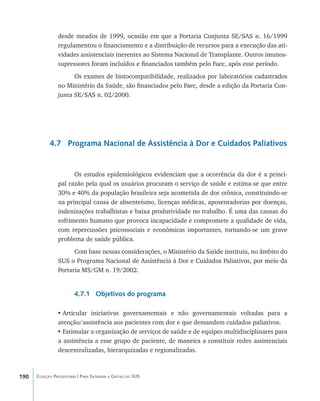 190 Coleção Progestores | Para Entender a Gestão do SUS
desde meados de 1999, ocasião em que a Portaria Conjunta SE/SAS n. 16/1999
regulamentou o financiamento e a distribuição de recursos para a execução das ati-
vidades assistenciais inerentes ao Sistema Nacional de Transplante. Outros imunos-
supressores foram incluídos e financiados também pelo Faec, após esse período.
Os exames de histocompatibilidade, realizados por laboratórios cadastrados
no Ministério da Saúde, são financiados pelo Faec, desde a edição da Portaria Con-
junta SE/SAS n. 02/2000.
4.7 Programa Nacional de Assistência à Dor e Cuidados Paliativos
Os estudos epidemiológicos evidenciam que a ocorrência da dor é a princi-
pal razão pela qual os usuários procuram o serviço de saúde e estima-se que entre
30% e 40% da população brasileira seja acometida de dor crônica, constituindo-se
na principal causa de absenteísmo, licenças médicas, aposentadorias por doenças,
indenizações trabalhistas e baixa produtividade no trabalho. É uma das causas do
sofrimento humano que provoca incapacidade e compromete a qualidade de vida,
com repercussões psicossociais e econômicas importantes, tornando-se um grave
problema de saúde pública.
Com base nessas considerações, o Ministério da Saúde instituiu, no âmbito do
SUS o Programa Nacional de Assistência à Dor e Cuidados Paliativos, por meio da
Portaria MS/GM n. 19/2002.
4.7.1 Objetivos do programa
•	Articular iniciativas governamentais e não governamentais voltadas para a
atenção/assistência aos pacientes com dor e que demandem cuidados paliativos.
•	Estimular a organização de serviços de saúde e de equipes multidisciplinares para
a assistência a esse grupo de paciente, de maneira a constituir redes assistenciais
descentralizadas, hierarquizadas e regionalizadas.
livro9f1.indd 190 2/21/aaaa 10:16:57
 