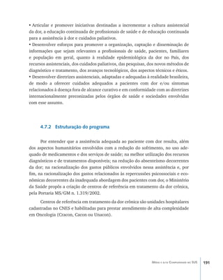191Média e alta Complexidade no SUS
•	Articular e promover iniciativas destinadas a incrementar a cultura assistencial
da dor, a educação continuada de profissionais de saúde e de educação continuada
para a assistência à dor e cuidados paliativos.
•	Desenvolver esforços para promover a organização, captação e disseminação de
informações que sejam relevantes a profissionais de saúde, pacientes, familiares
e população em geral, quanto à realidade epidemiológica da dor no País, dos
recursos assistenciais, dos cuidados paliativos, das pesquisas, dos novos métodos de
diagnóstico e tratamento, dos avanços tecnológicos, dos aspectos técnicos e éticos.
•	Desenvolver diretrizes assistenciais, adaptadas e adequadas à realidade brasileira,
de modo a oferecer cuidados adequados a pacientes com dor e/ou sintomas
relacionados à doença fora de alcance curativo e em conformidade com as diretrizes
internacionalmente preconizadas pelos órgãos de saúde e sociedades envolvidas
com esse assunto.
4.7.2 Estruturação do programa
Por entender que a assistência adequada ao paciente com dor resulta, além
dos aspectos humanitários envolvidos com a redução do sofrimento, no uso ade-
quado de medicamentos e dos serviços de saúde; na melhor utilização dos recursos
diagnósticos e de tratamentos disponíveis; na redução do absenteísmo decorrentes
da dor; na racionalização dos gastos públicos envolvidos nessa assistência e, por
fim, na racionalização dos gastos relacionados às repercussões psicossociais e eco-
nômicas decorrentes da inadequada abordagem dos pacientes com dor, o Ministério
da Saúde propôs a criação de centros de referência em tratamento da dor crônica,
pela Portaria MS/GM n. 1.319/2002.
Centros de referência em tratamento da dor crônica são unidades hospitalares
cadastradas no CNES e habilitadas para prestar atendimento de alta complexidade
em Oncologia (Cracon, Cacon ou Unacon).
livro9f1.indd 191 2/21/aaaa 10:16:57
 
