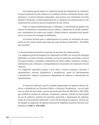 192 Coleção Progestores | Para Entender a Gestão do SUS
Os hospitais gerais podem se credenciar desde que disponham de ambulató-
rio para tratamento da dor crônica e de condições técnicas; instalações físicas; equi-
pamentos e recursos humanos adequados, para prestar essa assistência de forma
integral e integrada; e tenham capacidade de se constituir em referência para a rede
assistencial do estado na área de tratamento da dor crônica.
Entre as regras estabelecidas para a definição e a distribuição geográfica dos
centros de referência e tratamento da dor crônica, o Ministério da Saúde estabele-
ceu o quantitativo de centros por estado e Distrito Federal, incluindo nesse quanti-
tativo os serviços de oncologia já habilitados.
As normas técnicas para o cadastramento de centros de referência em trata-
mento de dor crônica foram aprovadas por meio da Portaria MS/SAS n. 472/2002,
que especifica:
•	a documentação necessária à instrução do processo de cadastramento;
•	as exigências gerais do hospital (ser cadastrado no CNES; ser serviço de oncologia
habilitado, ter centro cirúrgico, farmácia, serviço de anestesia, neurologia, serviços
de arquivo médico e estatística, enfermarias de clínica médica, pediatria, cirurgia e
ambulatório para avaliação e acompanhamento do paciente em tratamento da dor
crônica);
•	as exigências específicas quanto a área física, recursos humanos, materiais e
equipamentos, recursos diagnósticos e terapêuticos, rotina de funcionamento
e atendimento, registro de pacientes, dispensação de opiáceos e manutenção do
cadastramento.
O centro de referência que for unidade dispensadora de opiáceos deverá ob-
servar o estabelecido no Protocolo Clínico e Diretrizes Terapêuticas – uso de opiá-
ceos no alívio da dor crônica, que foi aprovado pela Portaria MS/SAS n. 859/2002,
que estabelece critérios de inclusão, tratamento, controle, critérios de interrupção
de uso de opiáceos, logística de aquisição, prescrição e dispensação de opiáceos,
termo de consentimento informado e termo de devolução de opiáceos. Deverá ain-
da cumprir as exigências da Agência Nacional de Vigilância Sanitária (Anvisa) esta-
belecidas na RDC n. 202/2002.
livro9f1.indd 192 2/21/aaaa 10:16:57
 
