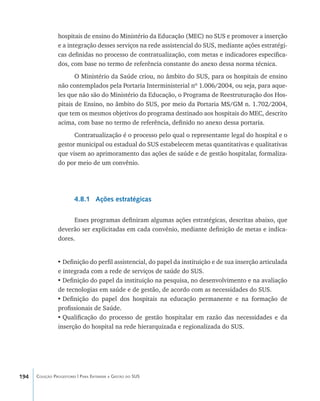 194 Coleção Progestores | Para Entender a Gestão do SUS
hospitais de ensino do Ministério da Educação (MEC) no SUS e promover a inserção
e a integração desses serviços na rede assistencial do SUS, mediante ações estratégi-
cas definidas no processo de contratualização, com metas e indicadores especifica-
dos, com base no termo de referência constante do anexo dessa norma técnica.
O Ministério da Saúde criou, no âmbito do SUS, para os hospitais de ensino
não contemplados pela Portaria Interministerial nº 1.006/2004, ou seja, para aque-
les que não são do Ministério da Educação, o Programa de Reestruturação dos Hos-
pitais de Ensino, no âmbito do SUS, por meio da Portaria MS/GM n. 1.702/2004,
que tem os mesmos objetivos do programa destinado aos hospitais do MEC, descrito
acima, com base no termo de referência, definido no anexo dessa portaria.
Contratualização é o processo pelo qual o representante legal do hospital e o
gestor municipal ou estadual do SUS estabelecem metas quantitativas e qualitativas
que visem ao aprimoramento das ações de saúde e de gestão hospitalar, formaliza-
do por meio de um convênio.
4.8.1 Ações estratégicas
Esses programas definiram algumas ações estratégicas, descritas abaixo, que
deverão ser explicitadas em cada convênio, mediante definição de metas e indica-
dores.
•	Definição do perfil assistencial, do papel da instituição e de sua inserção articulada
e integrada com a rede de serviços de saúde do SUS.
•	Definição do papel da instituição na pesquisa, no desenvolvimento e na avaliação
de tecnologias em saúde e de gestão, de acordo com as necessidades do SUS.
•	Definição do papel dos hospitais na educação permanente e na formação de
profissionais de Saúde.
•	Qualificação do processo de gestão hospitalar em razão das necessidades e da
inserção do hospital na rede hierarquizada e regionalizada do SUS.
livro9f1.indd 194 2/21/aaaa 10:16:58
 