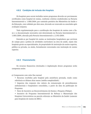195Média e alta Complexidade no SUS
4.8.2 Condições de inclusão dos hospitais
Os hospitais para serem incluídos nestes programas deverão ser previamente
certificados como hospital de ensino, conforme critérios estabelecidos na Portaria
Interministerial n. 1.000/2004, por comissão paritária dos Ministérios da Saúde e
da Educação, com validade por dois anos, devendo ser renovada ou cancelada após
avaliação conjunta.
Toda regulamentação para a certificação dos hospitais de ensino com o flu-
xo e a documentação necessária está determinada na Portaria Interministerial n.
1.005/2004, alterada pela Portaria Interministerial n. 2.193/2004.
Entende-se por hospital de ensino as instituições hospitalares que servirem
de campo para a prática de atividades curriculares na área da saúde, sejam elas
hospitais gerais ou especializados, de propriedade de instituição de ensino superior,
pública ou privada, ou ainda, formalmente conveniada com instituição de ensino
superior.
4.8.3 Financiamento
Os recursos financeiros destinados à implantação desses programas serão
compostos assim:
a) Componente com valor fixo mensal
•	 Recursos recebidos pelo hospital pela assistência prestada, tendo como
referência os últimos doze meses (média complexidade).
•	 Impactos dos reajustes dos valores da remuneração de procedimentos
ambulatoriais e hospitalares concedidos, a partir da data da publicação do
Programa.
•	 Fator de Incentivo ao Desenvolvimento do Ensino e Pesquisa (Fideps).
•	 Incentivo do Programa Interministerial de Reforço e Manutenção dos
Hospitais Universitários na parcela referente ao Ministério da Saúde (somente
para hospitais de ensino do MEC).
livro9f1.indd 195 2/21/aaaa 10:16:58
 