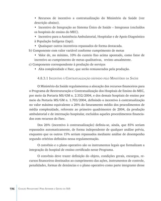 196 Coleção Progestores | Para Entender a Gestão do SUS
•	 Recursos de incentivo a contratualização do Ministério da Saúde (ver
descrição abaixo).
•	 Incentivo de Integração ao Sistema Único de Saúde – Integrasus (excluídos
os hospitais de ensino do MEC).
•	 Incentivo para a Assistência Ambulatorial, Hospitalar e de Apoio Diagnóstico
à População Indígena (Iapi).
•	 Quaisquer outros incentivos repassados de forma destacada.
b) Componente com valor variável conforme cumprimento de metas
•	 Valor de, no mínimo, 10% do custeio fixo acima apontado, como fator de
incentivo ao cumprimento de metas qualitativas, revisto anualmente.
c) Componente correspondente à produção de serviços
•	 Alta complexidade e Faec, que serão remunerados pela produção.
4.8.3.1 Incentivo à Contratualização definido pelo Ministério da Saúde
O Ministério da Saúde regulamentou a alocação dos recursos financeiros para
o Programa de Reestruturação e Contratualização dos Hospitais de Ensino do MEC,
por meio da Portaria MS/GM n. 2.352/2004, e dos demais hospitais de ensino por
meio da Portaria MS/GM n. 1.703/2004, definindo o incentivo à contratualização
no valor máximo equivalente a 26% do faturamento médio dos procedimentos de
média complexidade, referente ao primeiro quadrimestre de 2004, da produção
ambulatorial e de internação hospitalar, excluídos aqueles procedimentos financia-
dos com recursos do Faec.
Dos 26% (incentivo à contratualização) definiu-se, ainda, que 85% seriam
repassados automaticamente, de forma independente de qualquer análise prévia,
enquanto que os outros 15% seriam repassados mediante análise de desempenho
segundo critérios definidos nessa regulamentação.
O convênio e o plano operativo são os instrumentos legais que formalizam a
integração do hospital de ensino certificado nesse Programa.
O convênio deve trazer definição do objeto, condições gerais, encargos, re-
cursos financeiros destinados ao cumprimento das ações, instrumentos de controle,
penalidades, formas de denúncias e o plano operativo como parte integrante desse
livro9f1.indd 196 2/21/aaaa 10:16:58
 