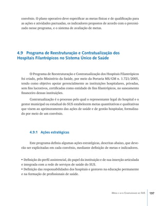 197Média e alta Complexidade no SUS
convênio. O plano operativo deve especificar as metas físicas e de qualificação para
as ações e atividades pactuadas, os indicadores propostos de acordo com o preconi-
zado nesse programa, e o sistema de avaliação de metas.
4.9 Programa de Reestruturação e Contratualização dos
Hospitais Filantrópicos no Sistema Único de Saúde
O Programa de Reestruturação e Contratualização dos Hospitais Filantrópicos
foi criado, pelo Ministério da Saúde, por meio da Portaria MS/GM n. 1.721/2005,
tendo como objetivo apoiar gerencialmente as instituições hospitalares, privadas,
sem fins lucrativos, certificadas como entidade de fins filantrópicos, no saneamento
financeiro dessas instituições.
Contratualização é o processo pelo qual o representante legal do hospital e o
gestor municipal ou estadual do SUS estabelecem metas quantitativas e qualitativas
que visem ao aprimoramento das ações de saúde e de gestão hospitalar, formaliza-
do por meio de um convênio.
4.9.1 Ações estratégicas
Este programa definiu algumas ações estratégicas, descritas abaixo, que deve-
rão ser explicitadas em cada convênio, mediante definição de metas e indicadores.
•	Definição do perfil assistencial, do papel da instituição e de sua inserção articulada
e integrada com a rede de serviços de saúde do SUS.
•	Definição das responsabilidades dos hospitais e gestores na educação permanente
e na formação de profissionais de saúde.
livro9f1.indd 197 2/21/aaaa 10:16:58
 