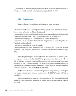 198 Coleção Progestores | Para Entender a Gestão do SUS
•	Qualificação do processo de gestão hospitalar em razão das necessidades e da
inserção do hospital na rede hierarquizada e regionalizada do SUS.
4.9.2 Financiamento
Recursos financeiros destinados à implantação desse programa.
•	Recursos recebidos pelo hospital pela assistência prestada em média complexidade
(tendo como referência os últimos doze meses).
•	Impactosdosreajustesdosvaloresdaremuneraçãodeprocedimentosambulatoriais
e hospitalares (concedidos a partir da data da publicação do programa).
•	Incentivo de Integração ao Sistema Único de Saúde (Intregrasus).
•	Incentivo para a Assistência Ambulatorial, Hospitalar e de Apoio Diagnóstico à
População Indígena (Iapi).
•	Incentivos repassados de forma destacada.
•	Recursos repassados pelo gestor estadual e/ou municipal e os novos recursos
referentes a este programa, denominado de Incentivo de Adesão à Contratualização
(IAC).
O IAC foi previsto para ser concedido em dois momentos, na adesão (40%)
ao programa e na contratualização (60%) propriamente dita. Do total do valor do
IAC 40% foram pagos aos hospitais filantrópicos, que aderiram ao programa em
dezembro de 2005, em parcela única, e os 60% restantes deverão ser repassados às
Secretarias Estaduais e Municipais mediante a formalização do contrato/convênio,
conforme estabelece a Portaria GM/MS 3.123/2006.
O Ministério da Saúde vem adiando por meio de portarias, o prazo para
esta etapa, estando agora previsto para fevereiro de 2007 (Portaria MS/SAS n.
166/2006).
O Programa de Reestruturação e Contratualização dos Hospitais Filantrópi-
cos foi regulamentado, pelo Ministério da Saúde, por meio da Portaria MS/SAS n.
635/2005.
livro9f1.indd 198 2/21/aaaa 10:16:58
 