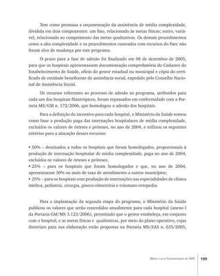 199Média e alta Complexidade no SUS
Tem como premissa a orçamentação da assistência de média complexidade,
dividida em dois componentes: um fixo, relacionado às metas físicas; outro, variá-
vel, relacionado ao cumprimento das metas qualitativas. Os demais procedimentos
como a alta complexidade e os procedimentos custeados com recursos do Faec não
foram alvo de mudança por este programa.
O prazo para a fase de adesão foi finalizado em 08 de dezembro de 2005,
para que os hospitais apresentassem documentação comprobatória do Cadastro do
Estabelecimento de Saúde, ofício do gestor estadual ou municipal e cópia do certi-
ficado de entidade beneficente de assistência social, expedido pelo Conselho Nacio-
nal de Assistência Social.
Os recursos referentes ao processo de adesão ao programa, atribuídos para
cada um dos hospitais filantrópicos, foram repassados em conformidade com a Por-
taria MS/GM n. 172/2006, que homologou a adesão dos hospitais.
Para a definição do incentivo para cada hospital, o Ministério da Saúde tomou
como base a produção paga das internações hospitalares de média complexidade,
excluídos os valores de órteses e próteses, no ano de 2004, e utilizou os seguintes
critérios para a alocação desses recursos:
•	50% – destinados a todos os hospitais que foram homologados, proporcionais à
produção de internação hospitalar de média complexidade, paga no ano de 2004,
excluídos os valores de órteses e próteses;
•	25% – para os hospitais que foram homologados e que, no ano de 2004,
apresentaram 30% ou mais de taxa de atendimento a outros municípios;
•	25% – para os hospitais com produção de internações nas especialidades de clínica
médica, pediatria, cirurgia, gineco-obstetrícia e tráumato-ortopedia.
Para a implantação da segunda etapa do programa, o Ministério da Saúde
publicou os valores que serão concedidos anualmente para cada hospital (anexo I
da Portaria GM/MS 3.123/2006), permitindo que o gestor estabeleça, em conjunto
com o hospital, e as metas físicas e qualitativas, por meio do plano operativo, cujas
diretrizes para sua elaboração estão propostas na Portaria MS/SAS n. 635/2005,
livro9f1.indd 199 2/21/aaaa 10:16:58
 