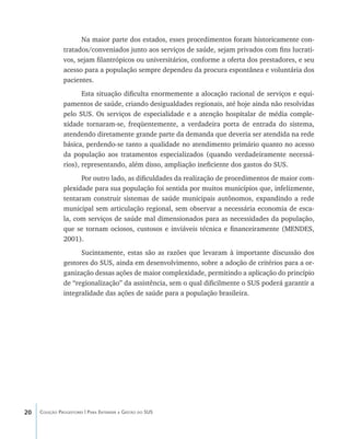 20 Coleção Progestores | Para Entender a Gestão do SUS
Na maior parte dos estados, esses procedimentos foram historicamente con-
tratados/conveniados junto aos serviços de saúde, sejam privados com fins lucrati-
vos, sejam filantrópicos ou universitários, conforme a oferta dos prestadores, e seu
acesso para a população sempre dependeu da procura espontânea e voluntária dos
pacientes.
Esta situação dificulta enormemente a alocação racional de serviços e equi-
pamentos de saúde, criando desigualdades regionais, até hoje ainda não resolvidas
pelo SUS. Os serviços de especialidade e a atenção hospitalar de média comple-
xidade tornaram-se, freqüentemente, a verdadeira porta de entrada do sistema,
atendendo diretamente grande parte da demanda que deveria ser atendida na rede
básica, perdendo-se tanto a qualidade no atendimento primário quanto no acesso
da população aos tratamentos especializados (quando verdadeiramente necessá-
rios), representando, além disso, ampliação ineficiente dos gastos do SUS.
Por outro lado, as dificuldades da realização de procedimentos de maior com-
plexidade para sua população foi sentida por muitos municípios que, infelizmente,
tentaram construir sistemas de saúde municipais autônomos, expandindo a rede
municipal sem articulação regional, sem observar a necessária economia de esca-
la, com serviços de saúde mal dimensionados para as necessidades da população,
que se tornam ociosos, custosos e inviáveis técnica e financeiramente (MENDES,
2001).
Sucintamente, estas são as razões que levaram à importante discussão dos
gestores do SUS, ainda em desenvolvimento, sobre a adoção de critérios para a or-
ganização dessas ações de maior complexidade, permitindo a aplicação do princípio
de “regionalização” da assistência, sem o qual dificilmente o SUS poderá garantir a
integralidade das ações de saúde para a população brasileira.
livro9f1.indd 20 2/21/aaaa 10:16:39
 