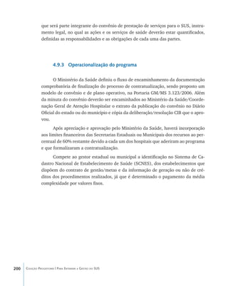 200 Coleção Progestores | Para Entender a Gestão do SUS
que será parte integrante do convênio de prestação de serviços para o SUS, instru-
mento legal, no qual as ações e os serviços de saúde deverão estar quantificados,
definidas as responsabilidades e as obrigações de cada uma das partes.
4.9.3 Operacionalização do programa
O Ministério da Saúde definiu o fluxo de encaminhamento da documentação
comprobatória de finalização do processo de contratualização, sendo proposto um
modelo de convênio e de plano operativo, na Portaria GM/MS 3.123/2006. Além
da minuta do convênio deverão ser encaminhados ao Ministério da Saúde/Coorde-
nação Geral de Atenção Hospitalar o extrato da publicação do convênio no Diário
Oficial do estado ou do município e cópia da deliberação/resolução CIB que o apro-
vou.
Após apreciação e aprovação pelo Ministério da Saúde, haverá incorporação
aos limites financeiros das Secretarias Estaduais ou Municipais dos recursos ao per-
centual de 60% restamte devido a cada um dos hospitais que aderiram ao programa
e que formalizaram a contratualização.
Compete ao gestor estadual ou municipal a identificação no Sistema de Ca-
dastro Nacional de Estabelecimento de Saúde (SCNES), dos estabelecimentos que
dispõem do contrato de gestão/metas e da informação de geração ou não de cré-
ditos dos procedimentos realizados, já que é determinado o pagamento da média
complexidade por valores fixos.
livro9f1.indd 200 2/21/aaaa 10:16:58
 