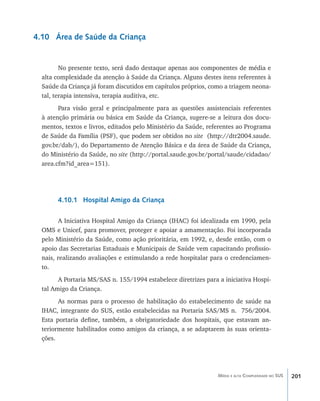 201Média e alta Complexidade no SUS
4.10 Área de Saúde da Criança
No presente texto, será dado destaque apenas aos componentes de média e
alta complexidade da atenção à Saúde da Criança. Alguns destes itens referentes à
Saúde da Criança já foram discutidos em capítulos próprios, como a triagem neona-
tal, terapia intensiva, terapia auditiva, etc.
Para visão geral e principalmente para as questões assistenciais referentes
à atenção primária ou básica em Saúde da Criança, sugere-se a leitura dos docu-
mentos, textos e livros, editados pelo Ministério da Saúde, referentes ao Programa
de Saúde da Família (PSF), que podem ser obtidos no site (http://dtr2004.saude.
gov.br/dab/), do Departamento de Atenção Básica e da área de Saúde da Criança,
do Ministério da Saúde, no site (http://portal.saude.gov.br/portal/saude/cidadao/
area.cfm?id_area=151).
4.10.1 Hospital Amigo da Criança
A Iniciativa Hospital Amigo da Criança (IHAC) foi idealizada em 1990, pela
OMS e Unicef, para promover, proteger e apoiar a amamentação. Foi incorporada
pelo Ministério da Saúde, como ação prioritária, em 1992, e, desde então, com o
apoio das Secretarias Estaduais e Municipais de Saúde vem capacitando profissio-
nais, realizando avaliações e estimulando a rede hospitalar para o credenciamen-
to.
A Portaria MS/SAS n. 155/1994 estabelece diretrizes para a iniciativa Hospi-
tal Amigo da Criança.
As normas para o processo de habilitação do estabelecimento de saúde na
IHAC, integrante do SUS, estão estabelecidas na Portaria SAS/MS n. 756/2004.
Esta portaria define, também, a obrigatoriedade dos hospitais, que estavam an-
teriormente habilitados como amigos da criança, a se adaptarem às suas orienta-
ções.
livro9f1.indd 201 2/21/aaaa 10:16:58
 