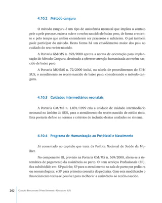 202 Coleção Progestores | Para Entender a Gestão do SUS
4.10.2 Método canguru
O método canguru é um tipo de assistência neonatal que implica o contato
pele a pele precoce, entre a mãe e o recém-nascido de baixo peso, de forma crescen-
te e pelo tempo que ambos entenderem ser prazeroso e suficiente. O pai também
pode participar do método. Desta forma há um envolvimento maior dos pais no
cuidado do seu recém-nascido.
A Portaria GM/MS n. 693/2000 aprova a norma de orientação para implan-
tação do Método Canguru, destinado a oferecer atenção humanizada ao recém nas-
cido de baixo peso.
A Portaria MS/SAS n. 72/2000 inclui, na tabela de procedimentos do SIH/
SUS, o atendimento ao recém-nascido de baixo peso, considerando o método can-
guru.
4.10.3 Cuidados intermediários neonatais
A Portaria GM/MS n. 1.091/1999 cria a unidade de cuidado intermediário
neonatal no âmbito do SUS, para o atendimento do recém-nascido de médio risco.
Esta portaria define as normas e critérios de inclusão destas unidades no sistema.
4.10.4 Programa de Humanização ao Pré-Natal e Nascimento
Já comentado no capítulo que trata da Política Nacional de Saúde da Mu-
lher.
No componente III, previsto na Portaria GM/MS n. 569/2000, altera-se a sis-
temática de pagamento da assistência ao parto. O item serviços Profissionais (SP),
fica subdividido em: SP padrão; SP para o atendimento na sala de parto por pediatra
ou neonatologista; e SP para primeira consulta do pediatra. Com esta modificação o
financiamento torna-se possível para melhorar a assistência ao recém-nascido.
livro9f1.indd 202 2/21/aaaa 10:16:58
 