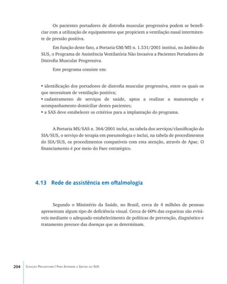 204 Coleção Progestores | Para Entender a Gestão do SUS
Os pacientes portadores de distrofia muscular progressiva podem se benefi-
ciar com a utilização de equipamentos que propiciem a ventilação nasal intermiten-
te de pressão positiva.
Em função deste fato, a Portaria GM/MS n. 1.531/2001 institui, no âmbito do
SUS, o Programa de Assistência Ventilatória Não Invasiva a Pacientes Portadores de
Distrofia Muscular Progressiva.
Este programa consiste em:
•	identificação dos portadores de distrofia muscular progressiva, entre os quais os
que necessitam de ventilação positiva;
•	cadastramento de serviços de saúde, aptos a realizar a manutenção e
acompanhamento domiciliar destes pacientes;
•	a SAS deve estabelecer os critérios para a implantação do programa.
A Portaria MS/SAS n. 364/2001 inclui, na tabela dos serviços/classificação do
SIA/SUS, o serviço de terapia em pneumologia e inclui, na tabela de procedimentos
do SIA/SUS, os procedimentos compatíveis com esta atenção, através de Apac. O
financiamento é por meio do Faec estratégico.
4.13 Rede de assistência em oftalmologia
Segundo o Ministério da Saúde, no Brasil, cerca de 4 milhões de pessoas
apresentam algum tipo de deficiência visual. Cerca de 60% das cegueiras são evitá-
veis mediante o adequado estabelecimento de políticas de prevenção, diagnóstico e
tratamento precoce das doenças que as determinam.
livro9f1.indd 204 2/21/aaaa 10:16:58
 
