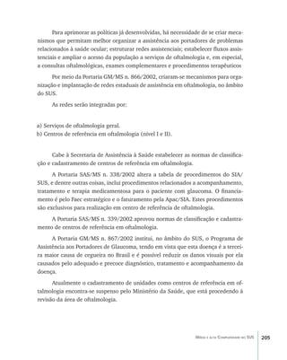 205Média e alta Complexidade no SUS
Para aprimorar as políticas já desenvolvidas, há necessidade de se criar meca-
nismos que permitam melhor organizar a assistência aos portadores de problemas
relacionados à saúde ocular; estruturar redes assistenciais; estabelecer fluxos assis-
tenciais e ampliar o acesso da população a serviços de oftalmologia e, em especial,
a consultas oftalmológicas, exames complementares e procedimentos terapêuticos
Por meio da Portaria GM/MS n. 866/2002, criaram-se mecanismos para orga-
nização e implantação de redes estaduais de assistência em oftalmologia, no âmbito
do SUS.
As redes serão integradas por:
a) Serviços de oftalmologia geral.
b) Centros de referência em oftalmologia (nível I e II).
Cabe à Secretaria de Assistência à Saúde estabelecer as normas de classifica-
ção e cadastramento de centros de referência em oftalmologia.
A Portaria SAS/MS n. 338/2002 altera a tabela de procedimentos do SIA/
SUS, e dentre outras coisas, inclui procedimentos relacionados a acompanhamento,
tratamento e terapia medicamentosa para o paciente com glaucoma. O financia-
mento é pelo Faec estratégico e o faturamento pela Apac/SIA. Estes procedimentos
são exclusivos para realização em centro de referência de oftalmologia.
A Portaria SAS/MS n. 339/2002 aprovou normas de classificação e cadastra-
mento de centros de referência em oftalmologia.
A Portaria GM/MS n. 867/2002 institui, no âmbito do SUS, o Programa de
Assistência aos Portadores de Glaucoma, tendo em vista que esta doença é a tercei-
ra maior causa de cegueira no Brasil e é possível reduzir os danos visuais por ela
causados pelo adequado e precoce diagnóstico, tratamento e acompanhamento da
doença.
Atualmente o cadastramento de unidades como centros de referência em of-
talmologia encontra-se suspenso pelo Ministério da Saúde, que está procedendo à
revisão da área de oftalmologia.
livro9f1.indd 205 2/21/aaaa 10:16:59
 