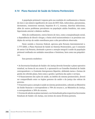 206 Coleção Progestores | Para Entender a Gestão do SUS
4.14 Plano Nacional de Saúde do Sistema Penitenciário
A população prisional é exposta pela sua condição de confinamento a fatores
de risco e um número significativo de casos de DST/Aids, tuberculose, pneumonias,
dermatoses, transtornos mentais, hepatites B e C, traumas, diarréias infecciosas,
além de outros problemas prevalentes na população adulta brasileira, tais como
hipertensão arterial e diabetes mellitus.
Além do confinamento, outros fatores de risco, como a marginalização social,
a dependência de álcool e drogas, o baixo nível socioeconômico e as precárias con-
dições do serviço de saúde contribuem para a alta prevalência observada.
Neste sentido o Governo Federal, aprovou pela Portaria Interministerial n.
1.777/2003, o Plano Nacional de Saúde no Sistema Penitenciário, que é constante
do anexo I da Portaria, destinado a prover a atenção integral à saúde da população
prisional confinada em unidades masculinas e femininas, bem como nas psiquiátri-
cas.
Esta portaria estabelece:
•	As Secretarias Estaduais de Saúde e de Justiça deverão formular o plano operativo
estadual, na forma de seu anexo II, e apresentá-lo ao Conselho Estadual de Saúde
correspondente e a Comissão Intergestores Bipartite, definindo metas e formas de
gestão do referido plano, bem como a gestão e gerência das ações e serviços.
•	O financiamento das ações de saúde, no âmbito do sistema penitenciário, deverá
ser compartilhado entre os órgãos gestores da saúde e da justiça das esferas de
governo.
•	O incentivo para a atenção à saúde no sistema penitenciário, cabendo ao Ministério
da Saúde financiar o correspondente a 70% do recurso e, ao Ministério da Justiça,
o correspondente a 30% do recurso;
•	Otermodeadesãoaoplanonacional,aserformalizadopelasrespectivasSecretarias
Estaduais de Saúde e de Justiça, nos termos do anexo III desta portaria.
livro9f1.indd 206 2/21/aaaa 10:16:59
 