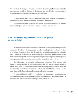 207Média e alta Complexidade no SUS
•	À Secretaria de Atenção à Saúde e à Secretaria Executiva, do Ministério da Saúde,
que adotem, ouvido o Ministério da Justiça, as providências complementares
necessárias à operacionalização do Plano ora aprovado.
A Portaria GM/MS n. 240, de 31 de janeiro de 2007, publica os novos valores
de custeio do Plano Nacional de Saúde no Sistema Penitenciário.
Conforme os estados vão tendo seus planos estaduais qualificados, o Ministé-
rio da Saúde publicará os respectivos recursos destinados a esta área.
4.15 Assistência ao portador de lesão lábio-palatal
ou crânio-facial
A anomalia crânio facial é entendida como toda alteração congênita que envol-
ve a região do crânio e da face, da qual uma das mais freqüentes é a fissura de lábio
e/ou palato. O portador deste tipo de lesão tem necessidade de cirurgias múltiplas
para a resolução satisfatória de sua condição, pois se não for corretamente tratado
no momento apropriado, sua saúde pode sofrer graves conseqüências (infecções de
repetição, desnutrição, engasgos, pneumonias aspirativas, entre outros).
Os códigos para as cirurgias destinadas ao tratamento desse tipo de lesão
foram incluídos na tabela de procedimentos do SIH/SUS por meio da Portaria MS/
SAS n. 126/1993. Os procedimentos de que trata esta portaria, somente poderiam
ser realizados por hospitais previamente autorizados pela SAS/MS, ouvida a Secre-
taria Estadual de Saúde, do estado no qual se localiza o serviço.
A Portaria MS/SAS n. 62/1994 estabeleceu as normas para o cadastramento
dos hospitais que realizem os procedimentos integrados para a realização estético-
funcional dos portadores de má-formação lábio-palatal no SUS.
livro9f1.indd 207 2/21/aaaa 10:16:59
 