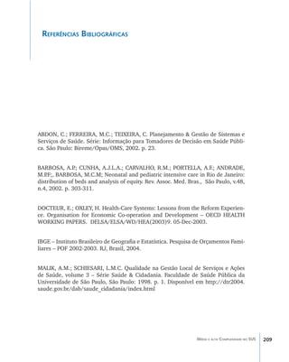 209Média e alta Complexidade no SUS
Referências Bibliográficas
ABDON, C.; FERREIRA, M.C.; TEIXEIRA, C. Planejamento & Gestão de Sistemas e
Serviços de Saúde. Série: Informação para Tomadores de Decisão em Saúde Públi-
ca. São Paulo: Bireme/Opas/OMS, 2002. p. 23.
BARBOSA, A.P.; CUNHA, A.J.L.A.; CARVALHO, R.M.; PORTELLA, A.F.; ANDRADE,
M.P.F;, BARBOSA, M.C.M; Neonatal and pediatric intensive care in Rio de Janeiro:
distribution of beds and analysis of equity. Rev. Assoc. Med. Bras., São Paulo, v.48,
n.4, 2002. p. 303-311.
DOCTEUR, E.; OXLEY, H. Health-Care Systems: Lessons from the Reform Experien-
ce. Organisation for Economic Co-operation and Development – OECD HEALTH
WORKING PAPERS. DELSA/ELSA/WD/HEA(2003)9. 05-Dec-2003.
IBGE – Instituto Brasileiro de Geografia e Estatística. Pesquisa de Orçamentos Fami-
liares – POF 2002-2003. RJ, Brasil, 2004.
MALIK, A.M.; SCHIESARI, L.M.C. Qualidade na Gestão Local de Serviços e Ações
de Saúde, volume 3 – Série Saúde & Cidadania. Faculdade de Saúde Pública da
Universidade de São Paulo, São Paulo: 1998. p. 1. Disponível em http://dtr2004.
saude.gov.br/dab/saude_cidadania/index.html
livro9f1.indd 209 2/21/aaaa 10:16:59
 