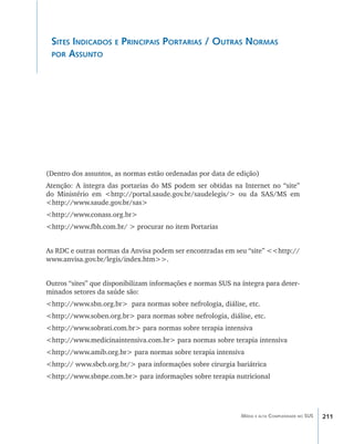 211Média e alta Complexidade no SUS
Sites Indicados e Principais Portarias / Outras Normas
por Assunto
(Dentro dos assuntos, as normas estão ordenadas por data de edição)
Atenção: A íntegra das portarias do MS podem ser obtidas na Internet no “site”
do Ministério em <http://portal.saude.gov.br/saudelegis/> ou da SAS/MS em
<http://www.saude.gov.br/sas>
<http://www.conass.org.br>
<http://www.fbh.com.br/ > procurar no item Portarias
As RDC e outras normas da Anvisa podem ser encontradas em seu “site” <<http://
www.anvisa.gov.br/legis/index.htm>>.
Outros “sites” que disponibilizam informações e normas SUS na íntegra para deter-
minados setores da saúde são:
<http://www.sbn.org.br> para normas sobre nefrologia, diálise, etc.
<http://www.soben.org.br> para normas sobre nefrologia, diálise, etc.
<http://www.sobrati.com.br> para normas sobre terapia intensiva
<http://www.medicinaintensiva.com.br> para normas sobre terapia intensiva
<http://www.amib.org.br> para normas sobre terapia intensiva
<http:// www.sbcb.org.br/> para informações sobre cirurgia bariátrica
<http://www.sbnpe.com.br> para informações sobre terapia nutricional
livro9f1.indd 211 2/21/aaaa 10:16:59
 