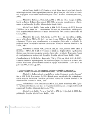 214 Coleção Progestores | Para Entender a Gestão do SUS
______. Ministério da Saúde. RDC/Anvisa n. 50, de 21 de fevereiro de 2002. Dispõe
sobre regulamento técnico para planejamento, programação, elaboração e avalia-
ção de projetos físicos de estabelecimentos de Saúde. Brasília: Ministério da Saúde,
2002.
______. Ministério da Saúde. Portaria SAS/MS n. 545, de 18 de março de 2002.
Inclui na Tabela de Procedimentos do SIH-SUS o grupo de procedimentos relacio-
nados nessa Portaria. Brasília: Ministério da Saúde, 2002.
______. Ministério da Saúde. Portaria GM n. 554, de 20 de março de 2002. Revoga
a Portaria GM n. 1884, de 11 de novembro de 1994, do Ministério da Saúde publi-
cada no Diário Oficial da União de 15 de dezembro de 1994. Brasília: Ministério da
Saúde, 2002.
______. Ministério da Saúde. RDC/Anvisa n. 307, de 14 de novembro de 2002.
Altera a Resolução RDC n. 50 de 21 de fevereiro de 2002 que dispõe sobre o Re-
gulamento Técnico para planejamento, programação, elaboração e avaliação de
projetos físicos de estabelecimentos assistenciais de saúde. Brasília: Ministério da
Saúde, 2002.
______. Ministério da Saúde. RDC/Anvisa n. 189, de 18 de julho de 2003, altera a
Resolução - RDC n. 50 de 21 de fevereiro de 2002 que dispõe sobre o regulamento
técnico para planejamento, programação, elaboração e avaliação de projetos físicos
de estabelecimentos assistenciais de saúde. Brasília: Ministério da Saúde, 2003.
Conselho Federal de Medicina. Resolução CFM n. 1766, de 11 de julho de 2005.
Estabelece normas seguras para o tratamento cirúrgico da obesidade mórbida, de-
finindo indicações, procedimentos aceitos e equipe. Publicada no D.O.U. de 11 de
julho de 2005, Seção I, p. 114.
4. ASSISTÊNCIA DE ALTA COMPLEXIDADE EM TERAPIA NUTRICIONAL
______. Ministério da Previdência e Assistência social. Ordem de serviço Inamps/
Das n. 172, de 20 de setembro de 1989. Dispõe sobre a realização dos procedimen-
tos de suporte nutricional (nutrição parenteral e enteral). Brasília: Ministério da
Previdência e Assistência Social, 1989.
______. Ministério da Saúde. Portaria Visa/MS n. 272, de 08 de abril de 1998. Apro-
va regulamento técnico para fixar os requisitos mínimos para a terapia nutricional
parenteral. Brasília: Ministério da Saúde, 1998.
______. Ministério da Saúde. Portaria Visa/MS n. 272, de 15 de abril de 1999. Re-
publicação. Brasília: Ministério da Saúde, 1998.
livro9f1.indd 214 2/21/aaaa 10:16:59
 