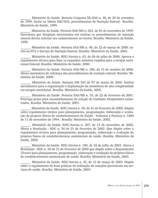 215Média e alta Complexidade no SUS
______. Ministério da Saúde. Portaria Conjunta SE/SAS n. 38, de 29 de setembro
de 1999. Inclui na Tabela SIH/SUS, procedimentos de Nutrição Enteral. Brasília:
Ministério da Saúde, 1999.
______. Ministério da Saúde. Portaria SAS/MS n. 623, de 05 de novembro de 1999.
Determina que Hospitais interessados em realizar os procedimentos de nutrição
enteral devem solicitar seu cadastramento ao Gestor. Brasília: Ministério da Saúde,
1999.
______. Ministério da Saúde. Portaria SAS/MS n. 90, de 22 de março de 2000. In-
clui na FCT o Serviço de Nutrição Enteral. Brasília: Ministério da Saúde, 2002.
______. Ministério da Saúde. RDC/Anvisa n. 63, de 06 de julho de 2000. Aprova o
regulamento técnico para fixar os requisitos mínimos exigidos para a terapia nutri-
cional Enteral. Brasília: Ministério da Saúde, 2000.
______. Ministério da Saúde. Portaria SAS/MS n. 386, de 13 de outubro de 2000.
Altera sistemática de cobrança dos procedimentos de nutrição enteral. Brasília: Mi-
nistério da Saúde, 2000.
______. Ministério da Saúde. Portaria GM 343 de 07 de março de 2005. Institui
mecanismos para a organização e implantação da assistência de alta complexidade
em terapia nutricional. Brasília: Ministério da Saúde, 2005.
______. Ministério da Saúde. Portaria SAS/MS n. 55, de 22 de fevereiro de 2001.
Prorroga prazo para encaminhamento da relação de Unidades Hospitalares cadas-
tradas. Brasília: Ministério da Saúde, 2001.
______. Ministério da Saúde. RDC/Anvisa n. 50, de 21 de fevereiro de 2002. Dispõe
sobre regulamento técnico para planejamento, programação, elaboração e avalia-
ção de projetos físicos de estabelecimentos de Saúde - Substitui a Portaria n. 1884
de 11 de novembro de 1994. Brasília: Ministério da Saúde, 2002.
______. Ministério da Saúde. RDC/Anvisa n. 307, de 14 de novembro de 2002.
Altera a Resolução - RDC n. 50 de 21 de fevereiro de 2002. Que dispõe sobre o
regulamento técnico para planejamento, programação, elaboração e avaliação de
projetos físicos de estabelecimentos assistenciais de saúde. Brasília: Ministério da
Saúde, 2002.
______. Ministério da Saúde. RDC/Anvisa n. 189, de 18 de julho de 2003. Altera a
Resolução - RDC n. 50 de 21 de fevereiro de 2002 que dispõe sobre o Regulamento
Técnico para planejamento, programação, elaboração e avaliação de projetos físicos
de estabelecimentos assistenciais de saúde. Brasília: Ministério da Saúde, 2003.
______. Ministério da Saúde. RDC/Anvisa n. 45, de 12 de março de 2003. Dispõe
sobre o regulamento de boas práticas de utilização de soluções parenterais em ser-
viços de saúde. Brasília: Ministério da Saúde, 2003.
livro9f1.indd 215 2/21/aaaa 10:16:59
 