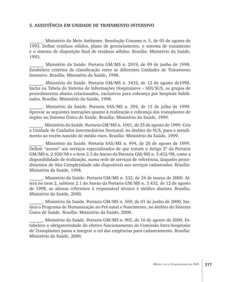 217Média e alta Complexidade no SUS
5. ASSISTÊNCIA EM UNIDADE DE TRATAMENTO INTENSIVO
______. Ministério do Meio Ambiente. Resolução Conama n. 5, de 05 de agosto de
1993. Define resíduos sólidos, plano de gerenciamento, o sistema de tratamento
e o sistema de disposição final de resíduos sólidos. Brasília: Ministério da Saúde,
1993.
______. Ministério da Saúde. Portaria GM/MS n. 2919, de 09 de junho de 1998.
Estabelece critérios de classificação entre as diferentes Unidades de Tratamento
Intensivo. Brasília: Ministério da Saúde, 1998.
______. Ministério da Saúde. Portaria GM/MS n. 3432, de 12 de agosto de1998.
Inclui na Tabela do Sistema de Informações Hospitalares – SIH/SUS, os grupos de
procedimentos abaixo relacionados, exclusivos para cobrança por hospitais habili-
tados. Brasília: Ministério da Saúde, 1998.
______. Ministério da Saúde. Portaria SAS/MS n. 294, de 15 de julho de 1999.
Aprovar as seguintes instruções quanto à realização e cobrança dos transplantes de
órgãos no Sistema Único de Saúde. Brasília: Ministério da Saúde, 1999.
______. Ministério da Saúde. Portaria GM/MS n. 1091, de 25 de agosto de 1999. Cria
a Unidade de Cuidados Intermediários Neonatal, no âmbito do SUS, para o atendi-
mento ao recém-nascido de médio risco. Brasília: Ministério da Saúde, 1999.
______. Ministério da Saúde. Portaria SAS/MS n. 494, de 26 de agosto de 1999.
Definir “acesso” aos serviços especializados de que tratam o Artigo 2º da Portaria
GM/MS n. 2.920/98 e o item 2.3 do Anexo da Portaria GM/MS n. 3.432/98, como a
disponibilidade de realização, numa rede de serviços de referência, daqueles proce-
dimentos de Alta Complexidade não disponíveis nos serviços cadastrados. Brasília:
Ministério da Saúde, 1998.
______. Ministério da Saúde. Portaria GM/MS n. 332, de 24 de março de 2000. Al-
tera no item 2, subitem 2.1 do Anexo da Portaria GM/MS n. 3.432, de 12 de agosto
de 1998, as alíneas referentes à responsável técnico e médico diarista. Brasília:
Ministério da Saúde, 2000.
______. Ministério da Saúde. Portaria GM/MS n. 569, de 01 de junho de 2000. Ins-
titui o Programa de Humanização no Pré-natal e Nascimento, no âmbito do Sistema
Único de Saúde. Brasília: Ministério da Saúde, 2000.
______. Ministério da Saúde. Portaria GM/MS n. 905, de 16 de agosto de 2000. Es-
tabelece a obrigatoriedade do efetivo funcionamento de Comissão Intra-hospitalar
de Transplantes passa a integrar o rol das exigências para cadastramento. Brasília:
Ministério da Saúde, 2000.
livro9f1.indd 217 2/21/aaaa 10:17:00
 