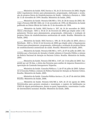 218 Coleção Progestores | Para Entender a Gestão do SUS
______. Ministério da Saúde. RDC/Anvisa n. 50, de 21 de fevereiro de 2002. Dispõe
sobre regulamento técnico para planejamento, programação, elaboração e avalia-
ção de projetos físicos de Estabelecimentos de Saúde - Substitui a Portaria n. 1884
de 11 de novembro de 1994. Brasília: Ministério da Saúde, 2002.
______. Ministério da Saúde. Portaria GM/MS n. 554, de 20 de março de 2002. Re-
voga a Portaria GM/MS 1884, de 11 de novembro de 1994, do Ministério da Saúde
publicada no Diário Oficial da União de 15 de dezembro de 1994.
______. Ministério da Saúde. RDC/Anvisa n. 307, de 14 de novembro de 2002.
Altera a Resolução - RDC n. 50 de 21 de fevereiro de 2002 que dispõe sobre o Re-
gulamento Técnico para planejamento, programação, elaboração e avaliação de
projetos físicos de estabelecimentos assistenciais de saúde. Brasília: Ministério da
Saúde, 2002.
______. Ministério da Saúde. RDC/Anvisa n. 189, de 18 de julho de 2003, altera a
Resolução - RDC n. 50 de 21 de fevereiro de 2002 que dispõe sobre o Regulamento
Técnico para planejamento, programação, elaboração e avaliação de projetos físicos
de estabelecimentos assistenciais de saúde. Brasília: Ministério da Saúde, 2003.
______. Ministério da Saúde. Portaria GM/MS n. 1071, de 07 de julho de 2005. De-
termina que a Secretaria de Atenção à Saúde submeta à Consulta Pública a minuta
da Política Nacional de Atenção ao Paciente Crítico. Brasília: Ministério da Saúde,
2005.
______. Ministério da Saúde. Portaria GM/MS n. 1187, de 13 de julho de 2005. Sus-
pende por até 30 dias, o efeito das Portarias para análise de impactos financeiros e
apreciação da Comissão Intergestores Tripartite.
______. Ministério da Saúde. Consulta Pública n. 3, de 07 de julho de 2005. Subme-
ter à Consulta Pública a minuta da Política Nacional de Atenção ao Paciente Crítico.
Brasília: Ministério da Saúde, 2005.
______. Ministério da Saúde. Consulta Pública Anvisa n. 21, de 27 de abril de 2006.
Brasília: Ministério da Saúde, 2006.
______. Ministério da Saúde. Portaria SAS/MS n. 629, de 25 de agosto de 2006.
Descentraliza para gestores estaduais e municipais, o registro de habilitações no
CNES de alguns procedimentos, dentre os quais, laqueaduras, vasectomias e cuida-
do intermediário neonatal. Brasília: Ministério da Saúde, 2006.
livro9f1.indd 218 2/21/aaaa 10:17:00
 