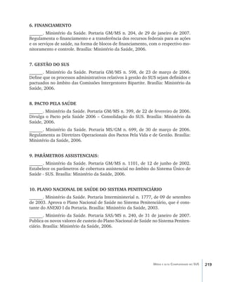 219Média e alta Complexidade no SUS
6. FINANCIAMENTO
______. Ministério da Saúde. Portaria GM/MS n. 204, de 29 de janeiro de 2007.
Regulamenta o financiamento e a transferência dos recursos federais para as ações
e os serviços de saúde, na forma de blocos de financiamento, com o respectivo mo-
nitoramento e controle. Brasília: Ministério da Saúde, 2006.
7. GESTÃO DO SUS
______. Ministério da Saúde. Portaria GM/MS n. 598, de 23 de março de 2006.
Define que os processos administrativos relativos à gestão do SUS sejam definidos e
pactuados no âmbito das Comissões Intergestores Bipartite. Brasília: Ministério da
Saúde, 2006.
8. PACTO PELA SAÚDE
______. Ministério da Saúde. Portaria GM/MS n. 399, de 22 de fevereiro de 2006.
Divulga o Pacto pela Saúde 2006 – Consolidação do SUS. Brasília: Ministério da
Saúde, 2006.
______. Ministério da Saúde. Portaria MS/GM n. 699, de 30 de março de 2006.
Regulamenta as Diretrizes Operacionais dos Pactos Pela Vida e de Gestão. Brasília:
Ministério da Saúde, 2006.
9. PARÂMETROS ASSISTENCIAIS:
______. Ministério da Saúde. Portaria GM/MS n. 1101, de 12 de junho de 2002.
Estabelece os parâmetros de cobertura assistencial no âmbito do Sistema Único de
Saúde - SUS. Brasília: Ministério da Saúde, 2006.
10. PLANO NACIONAL DE SAÚDE DO SISTEMA PENITENCIÁRIO
______. Ministério da Saúde. Portaria Interministerial n. 1777, de 09 de setembro
de 2003. Aprova o Plano Nacional de Saúde no Sistema Penitenciário, que é cons-
tante do ANEXO I da Portaria. Brasília: Ministério da Saúde, 2003.
______. Ministério da Saúde. Portaria SAS/MS n. 240, de 31 de janeiro de 2007.
Publica os novos valores de custeio do Plano Nacional de Saúde no Sistema Peniten-
ciário. Brasília: Ministério da Saúde, 2006.
livro9f1.indd 219 2/21/aaaa 10:17:00
 