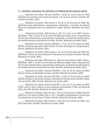 220 Coleção Progestores | Para Entender a Gestão do SUS
11.	 POLÍTICA NACIONAL DE ATENÇÃO AO PORTADOR DE DOENÇA RENAL
______. Ministério da Saúde. Portaria GM/MS n. 2616, de 12 de maio de 1998.
Programa de controle e prevenção de infecção e de eventos adversos. Brasília: Mi-
nistério da Saúde, 1998.
______. Ministério da Saúde. RDC/Anvisa n. 50, de 21 de fevereiro de 2002. Re-
gulamento para planejamento, programação, elaboração e avaliação de projetos
físicos de estabelecimentos de assistência à saúde. Brasília: Ministério da Saúde,
2002.
______. Ministério da Saúde. RDC/Anvisa n. 307, de 14 de 11 de 2002. Altera a
Resolução - RDC n. 50 de 21 de fevereiro de 2002 que dispõe sobre o Regulamento
Técnico para planejamento, programação, elaboração e avaliação de projetos físicos
de estabelecimentos assistenciais de saúde. Brasília: Ministério da Saúde, 2002.
______. Ministério da Saúde. Portaria GM/MS n. 1112, de 13 de junho de 2002.
Define o financiamento pelo FAEC (Fundo de Ações Estratégicas e Compensação).
Brasília: Ministério da Saúde, 2002.
______. Ministério da Saúde. RDC/Anvisa n. 33, de 25 de fevereiro de 2003. Re-
gulamento Técnico de Gerenciamento de Resíduos de Serviços de Saúde. Brasília:
Ministério da Saúde, 2003.
______. Ministério da Saúde. RDC/Anvisa n. 189, de 18 de julho de 2003. Altera a
Resolução - RDC n. 50 de 21 de fevereiro de 2002 que dispõe sobre o Regulamento
Técnico para planejamento, programação, elaboração e avaliação de projetos físicos
de estabelecimentos assistenciais de saúde. Brasília: Ministério da Saúde, 2003.
______. Ministério da Saúde. Portaria GM/MS n. 518, de 25 de março de 2004.
Aprova Normas de Qualidade da Água. Brasília: Ministério da Saúde, 2004.
______. Ministério da Saúde. Portaria GM/MS n. 1168, de 15 de junho de 2004.
Institui a Política Nacional de Atenção ao Portador de Doença Renal. Brasília: Minis-
tério da Saúde, 2004. Brasília: Ministério da Saúde, 2004.
______. Ministério da Saúde. Portaria SAS/MS n. 214, de 15 de junho de 2004.
Inclui, exclui e altera redação de procedimentos relacionados à TRS, nas tabela do
SIH e SIA/SUS. Brasília: Ministério da Saúde, 2004.
______. Ministério da Saúde. RDC/Anvisa n. 154, de 15 de junho de 2004. Republi-
cada em 31 de maio de 2006, DOU n. 103 – Estabelece Regulamento Técnico para
Funcionamento dos Serviços e Diálise. Brasília: Ministério da Saúde, 2004.
______. Ministério da Saúde. RDC/Anvisa n. 312, de 24 de outubro de 2005. San-
gue e Derivados. Brasília: Ministério da Saúde, 2004.
livro9f1.indd 220 2/21/aaaa 10:17:00
 