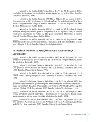 221Média e alta Complexidade no SUS
______. Ministério da Saúde. RDC/Anvisa RE n. 1.671, de 30 de maio de 2006.
Estabelece Indicadores para subsidiar avaliação dos serviços de diálise. Brasília:
Ministério da Saúde, 2006.
______. Ministério da Saúde. Portaria SAS/MS n. 432, de 06 de junho de 2006.
Determina que as SES implantem as Redes Estaduais de Assistência em Nefrologia
na alta complexidade e revoga a Portaria SAS/MS n. 211 de 16 de junho de 2004.
Brasília: Ministério da Saúde, 2006.
______. Ministério da Saúde. Portaria GM/MS n. 1604, de 17 de julho de 2006.
Redefine, Excepcionalmente para as competências Maio e junho/2006, os Limites
Financeiros destinados ao custeio da TRS para os Estados, Municípios e Distrito
Federal. Brasília: Ministério da Saúde, 2006.
______. Ministério da Saúde. Portaria GM/MS n. 1603, de 17 de julho de 2006.
Redefine Limites Financeiros destinados ao custeio da TRS para os Estados, Municí-
pios e Distrito Federal. Brasília: Ministério da Saúde, 2006.
12.	 POLÍTICA NACIONAL DE ATENÇÃO AO PORTADOR DE DOENÇA
NEUROLÓGICA
______. Ministério da Saúde. Portaria GM/MS n. 3432, de 12 de agosto de 1998.
Estabelece critérios para credenciamento de Unidades de Terapia Intensiva. Brasí-
lia: Ministério da Saúde, 1998.
______. Ministério da Saúde. Portaria SAS/MS n. 165, de 23 de setembro de 1998.
Cria grupo de procedimentos da Tabela do SIH-SUS. Brasília: Ministério da Saúde,
1998. Brasília: Ministério da Saúde, 1998.
______. Ministério da Saúde. Portaria SAS/MS n. 494, de 26 de agosto de 1999.
Define acesso a serviços especializados - referências. Brasília: Ministério da Saúde,
1999.
______. Ministério da Saúde. Portaria SAS/MS n. 296, de 15 de julho de 1999. Re-
gulamenta procedimentos quimioterápicos e radioterápicos no âmbito do SIA/SUS,
tem o parágrafo 2º do Artigo 6º revogado pela Portaria SAS/MS 757/2005, republi-
cada no DOU de 03 de fevereiro de 2006. Brasília: Ministério da Saúde, 1999.
______. Ministério da Saúde. Portaria GM/MS n. 554, de 20 de março de 2002,
revoga a Portaria GM/MS 1884/1994 – Normas para projetos físicos de estabeleci-
mentos assistenciais de saúde. Brasília: Ministério da Saúde, 2002.
______. Ministério da Saúde. Portaria MS/GM n. 1161, de 07 de julho de 2005. Ins-
titui a Política Nacional de Atenção ao Portador de Doença Neurológica, retificada
no DOU de 10 de janeiro de 2006. Brasília: Ministério da Saúde, 2006.
livro9f1.indd 221 2/21/aaaa 10:17:00
 