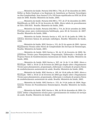 222 Coleção Progestores | Para Entender a Gestão do SUS
______. Ministério da Saúde. Portaria SAS/MS n. 756, de 27 de dezembro de 2005.
Define as Redes Estaduais e/ou Regionais de Assistência ao Paciente Neurológico
na Alta Complexidade. Seus Anexos V, VI e VII foram republicados no DOU de 26 de
maio de 2006. Brasília: Ministério da Saúde, 2005.
______. Ministério da Saúde. Portaria SAS/MS n. 757, de 27 de dezembro de 2005.
Republicada no DOU de 03 de fevereiro de 2006. Altera tabela de procedimentos
do SIA e SIH/SUS. Brasília: Ministério da Saúde, 2005.
______. Ministério da Saúde. Portaria SAS/MS n. 714, de 28 de setembro de 2006.
Prorroga prazo para credenciamento/habilitação, para 28 de fevereiro de 2007.
Brasília: Ministério da Saúde, 2006.
______. Ministério da Saúde. Portaria Anvisa n. 453, de 91 de junho de 1998. Es-
tabelece diretrizes básicas de proteção radiológica. Brasília: Ministério da Saúde,
1998.
______. Ministério da Saúde. RDC/Anvisa n. 151, de 21 de agosto de 2001. Aprova
Regulamento Técnico sobre Níveis de Complexidade dos Serviços de Hemoterapia.
Brasília: Ministério da Saúde, 2001.
______. Ministério da Saúde. RDC/Anvisa n. 50, de 21 de fevereiro de 2002. Re-
gulamento Técnico para Planejamento, Programação, Elaboração e Avaliação de
Projetos Físicos de Estabelecimentos Assistenciais de Saúde. Brasília: Ministério da
Saúde, 2002.
______. Ministério da Saúde. RDC/Anvisa n. 307, de 14 de 11 de 2002. Altera a
Resolução - RDC n. 50 de 21 de fevereiro de 2002 que dispõe sobre o Regulamento
Técnico para planejamento, programação, elaboração e avaliação de projetos físicos
de estabelecimentos assistenciais de saúde. Brasília: Ministério da Saúde, 2002.
______. Ministério da Saúde. RDC/Anvisa n. 189, de 18 de julho de 2003. Altera a
Resolução - RDC n. 50 de 21 de fevereiro de 2002 que dispõe sobre o Regulamento
Técnico para planejamento, programação, elaboração e avaliação de projetos físicos
de estabelecimentos assistenciais de saúde. Brasília: Ministério da Saúde, 2003.
______. Ministério da Saúde. RDC/Anvisa n. 153, de 14 de junho de 2004. Regu-
lamento Técnico de Procedimentos Hemoterápicos. Brasília: Ministério da Saúde,
2004.
______. Ministério da Saúde. RDC/Anvisa n. 306, de 06 de dezembro de 2004. Co-
nama -define o Regulamento técnico para o gerenciamento de resíduos de serviços
da saúde. Brasília: Ministério da Saúde, 2004.
livro9f1.indd 222 2/21/aaaa 10:17:00
 