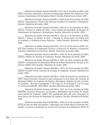 224 Coleção Progestores | Para Entender a Gestão do SUS
______. Ministério da Saúde. Portaria GM/MS n. 814, de 01 de junho de 2001. Esta-
belece conceitos, princípios e diretrizes da Regulação Médica das Urgências e Nor-
matiza o Atendimento Pré-Hospitalar Móvel. Brasília: Ministério da Saúde, 2001.
______. Ministério da Saúde. Portaria GM/MS n. 2048, de 05 de novembro de 2002.
Aprova o Regulamento Técnico dos Sistemas Estaduais de Urgência e Emergência.
Brasília: Ministério da Saúde, 2002.
______. Ministério da Saúde. Portaria SAS/MS n. 969, de 11 de dezembro de 2002.
Aprova e Institui no âmbito do SUS, o novo modelo de formulário de Registro de
Atendimento de Urgências e Emergências. Brasília: Ministério da Saúde, 2002.
______. Ministério da Saúde. Portaria SAS/MS n. 970, de 11 de dezembro de 2002.
Aprova e Institui no âmbito do SUS, o Sistema de Informações em Saúde para
os Acidentes e Violência/Causas Externas – SISAV. Brasília: Ministério da Saúde,
2002.
______. Ministério da Saúde. Portaria GM/MS n. 601, de 15 de maio de 2003. Dis-
põe sobre Normas de Cooperação Técnica e Financeira de Projetos e Programas,
mediante celebração de Convênios. Brasília: Ministério da Saúde, 2003.
______. Ministério da Saúde. Portaria GM/MS n. 1863, de 29 de setembro de 2003.
Institui a Política de Atenção às Urgências. Brasília: Ministério da Saúde, 2003.
______. Ministério da Saúde. Portaria GM/MS n. 1864, de 29 de setembro de 2003.
Institui o Componente Pré-Hospitalar Móvel da Política Nacional de Atenção às Ur-
gências (SAMU 192). Brasília: Ministério da Saúde, 2003.
______. Ministério da Saúde. Portaria GM/MS n. 2072, de 30 de outubro de 2003.
Institui o Comitê Gestor Nacional de Atenção às Urgências. Brasília: Ministério da
Saúde, 2003.
______. Ministério da Saúde. Portaria GM/MS n. 1828, de fevereiro de setembro de
2004. Institui Incentivo Financeiro para adequação da área física das Centrais de
Regulação Médica de Urgência em Estados, Municípios e Regiões de todo o territó-
rio nacional – (Revoga os parágrafos 1º do Artigo 4º, 8º do artigo 3º e 2º do artigo
9º da Portaria GM/MS 1864/2003). Brasília: Ministério da Saúde, 2004.
______. Ministério da Saúde. Portaria GM/MS n. 1927, de 15 de setembro de 2004.
Estabelece Incentivo Financeiro aos Estados e Municípios com Serviços de Atendi-
mento Móvel de Urgência –SAMU 192, qualificados pelo MS, para adequação de
áreas físicas das Centrais de Regulação de Urgência. Brasília: Ministério da Saúde,
2004.
______. Ministério da Saúde. Portaria GM/MS n. 1929, de 15 de setembro de 2004.
Exclui do Teto de MAC dos Estados e Municípios em Gestão Plena do Sistema Mu-
nicipal, os recursos destinados ao custeio dos Serviços de Atendimento Móvel de
livro9f1.indd 224 2/21/aaaa 10:17:00
 