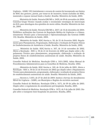 225Média e alta Complexidade no SUS
Urgência – SAMU 192 (inicialmente o recurso de custeio foi incorporado aos limites
de MAC dos gestores, porem, por tratar-se de incentivo, foram excluídos do MAC,
mantendo o repasse mensal fundo a fundo). Brasília: Ministério da Saúde, 2004.
______. Ministério da Saúde. Portaria GM/MS n. 2429, de 09 de novembro de 2004.
Constitui Grupo Técnico visando avaliar e recomendar estratégias de intervenção
do SUS, para abordagem dos episódios de morte súbita. Brasília: Ministério da Saú-
de, 2004.
______. Ministério da Saúde. Portaria GM/MS n. 2657, de 16 de dezembro de 2004.
Estabelece atribuições das Centrais de Regulação Médica de Urgências e o Dimen-
sionamento Técnico para a Estruturação e Operacionalização das Centrais SAMU
192. Brasília: Ministério da Saúde, 2004.
______. Ministério da Saúde. RDC/Anvisa n. 50, de 21 de fevereiro 2002. Regula-
mento para Planejamento, Programação, Elaboração e Avaliação de Projetos Físicos
de Estabelecimentos de Assistência à Saúde. Brasília: Ministério da Saúde, 2002.
______. Ministério da Saúde. RDC/Anvisa n. 307, de 14 de novembro de 2002.
Altera a Resolução - RDC n. 50 de 21 de fevereiro de 2002 que dispõe sobre o Re-
gulamento Técnico para planejamento, programação, elaboração e avaliação de
projetos físicos de estabelecimentos assistenciais de saúde. Brasília: Ministério da
Saúde, 2002.
Conselho Federal de Medicina. Resolução CFM n. 1651/2002. Adota Manual de
Procedimentos Administrativos para os Conselhos de Medicina. Brasília: 2002.
______. Ministério da Saúde. RDC/Anvisa n. 189, de 18 de julho de 2003. Altera a
Resolução - RDC n. 50 de 21 de fevereiro de 2002 que dispõe sobre o Regulamento
Técnico para planejamento, programação, elaboração e avaliação de projetos físicos
de estabelecimentos assistenciais de saúde. Brasília: Ministério da Saúde, 2003.
______. Decreto n. 5.055, de 27 de abril de 2004. Institui o Serviço de Atendimento
Móvel de Urgência – SAMU, em Municípios e Regiões do território nacional.
Conselho Federal de Medicina. Resolução CFM n. 1671, de 09 de julho de 2003.
Dispõe sobre o regulamento do atendimento pré-hospitalar. Brasília, 2003.
Conselho Federal de Medicina. Resolução CFM n. 1672, de 9 de julho de 2003. Dis-
põe sobre o transporte Inter-hospitalar de pacientes. Brasília, 2003.
livro9f1.indd 225 2/21/aaaa 10:17:00
 