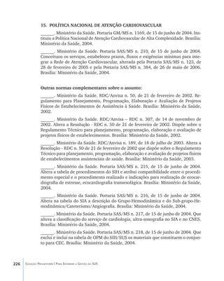 226 Coleção Progestores | Para Entender a Gestão do SUS
15.	 POLÍTICA NACIONAL DE ATENÇÃO CARDIOVASCULAR
______. Ministério da Saúde. Portaria GM/MS n. 1169, de 15 de junho de 2004. Ins-
tituiu a Política Nacional de Atenção Cardiovascular de Alta Complexidade. Brasília:
Ministério da Saúde, 2004.
______. Ministério da Saúde. Portaria SAS/MS n. 210, de 15 de junho de 2004.
Conceituou os serviços, estabeleceu prazos, fluxos e exigências mínimas para inte-
grar a Rede de Atenção Cardiovascular, alterada pela Portaria SAS/MS n. 123, de
28 de fevereiro de 2005 e pela Portaria SAS/MS n. 384, de 26 de maio de 2006.
Brasília: Ministério da Saúde, 2004.
Outras normas complementares sobre o assunto:
______. Ministério da Saúde. RDC/Anvisa n. 50, de 21 de fevereiro de 2002. Re-
gulamento para Planejamento, Programação, Elaboração e Avaliação de Projetos
Físicos de Estabelecimentos de Assistência à Saúde. Brasília: Ministério da Saúde,
2002.
______. Ministério da Saúde. RDC/Anvisa – RDC n. 307, de 14 de novembro de
2002. Altera a Resolução - RDC n. 50 de 21 de fevereiro de 2002. Dispõe sobre o
Regulamento Técnico para planejamento, programação, elaboração e avaliação de
projetos físicos de estabelecimentos. Brasília: Ministério da Saúde, 2002.
______. Ministério da Saúde. RDC/Anvisa n. 189, de 18 de julho de 2003. Altera a
Resolução - RDC n. 50 de 21 de fevereiro de 2002 que dispõe sobre o Regulamento
Técnico para planejamento, programação, elaboração e avaliação de projetos físicos
de estabelecimentos assistenciais de saúde. Brasília: Ministério da Saúde, 2003.
______. Ministério da Saúde. Portaria SAS/MS n. 215, de 15 de junho de 2004.
Altera a tabela de procedimentos do SIH e atribui compatibilidade entre o procedi-
mento especial e o procedimento realizado e indicações para realização de ecocar-
diografia de estresse, ecocardiografia transesofágica. Brasília: Ministério da Saúde,
2004.
______. Ministério da Saúde. Portaria SAS/MS n. 216, de 15 de junho de 2004.
Altera na tabela do SIA a descrição do Grupo-Hemodinâmica e do Sub-grupo-He-
modinâmica/Cateterismo/Angiografia. Brasília: Ministério da Saúde, 2004.
______. Ministério da Saúde. Portaria SAS/MS n. 217, de 15 de junho de 2004. Que
altera a classificação do serviço de cardiologia, ultra-sonografia no SIA e no CNES.
Brasília: Ministério da Saúde, 2004.
______. Ministério da Saúde. Portaria SAS/MS n. 218, de 15 de junho de 2004. Que
exclui e inclui na tabela de OPM do SIH/SUS os materiais que constituem o conjun-
to para CEC. Brasília: Ministério da Saúde, 2004.
livro9f1.indd 226 2/21/aaaa 10:17:01
 