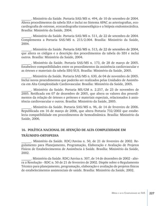 227Média e alta Complexidade no SUS
______. Ministério da Saúde. Portaria SAS/MS n. 494, de 10 de setembro de 2004.
Altera procedimentos da tabela SIA e inclui no Sistema APAC as arteriografias, eco-
cardiografia de estresse, ecocardiografia transesofágica e a biópsia endomiocárdica.
Brasília: Ministério da Saúde, 2004.
______. Ministério da Saúde. Portaria SAS/MS n. 511, de 22 de setembro de 2004.
Complementa a Portaria SAS/MS n. 215/2.004. Brasília: Ministério da Saúde,
2004.
______. Ministério da Saúde. ���������������������������������������������������Portaria SAS/MS n. 513, de 22 de setembro de 2004,
que altera os códigos e a descrição dos procedimentos da tabela do SIH e inclui
outros. Brasília: Ministério da Saúde, 2004.
______. Ministério da Saúde. Portaria SAS/MS n. 173, de 28 de março de 2005.
Estabelece compatibilidades entre os procedimentos da assistência cardiovascular e
as órteses e materiais da tabela SIH/SUS. Brasília: Ministério da Saúde, 2005.
______. Ministério da Saúde. Portaria SAS/MS n. 630, de 04 de novembro de 2005.
Inclui novos procedimentos que poderão ser realizados pelas Unidades de Assistên-
cia em Alta Complexidade Cardiovascular. Brasília: Ministério da Saúde, 2005.
______. Ministério da Saúde. Portaria MS/GM n. 2.257, de 23 de novembro de
2005. Retificada em 07 de dezembro de 2005, que altera os valores dos procedi-
mentos da relação de órteses e próteses e materiais especiais, relacionados à assis-
tência cardiovascular e outros. Brasília: Ministério da Saúde, 2005.
______. Ministério da Saúde. Portaria SAS/MS n. 96, de 14 de fevereiro de 2006.
Republicada em 16 de março de 2006, que altera Portaria 732/2002 que estabe-
lecia compatibilidade em procedimentos de hemodinâmica. Brasília: Ministério da
Saúde, 2006.
16.	 POLÍTICA NACIONAL DE ATENÇÃO DE ALTA COMPLEXIDADE EM
TRÁUMATO-ORTOPEDIA
______. Ministério da Saúde. RDC/Anvisa n. 50, de 21 de fevereiro de 2002. Re-
gulamento para Planejamento, Programação, Elaboração e Avaliação de Projetos
Físicos de Estabelecimentos de Assistência à Saúde. Brasília: Ministério da Saúde,
2002.
______. Ministério da Saúde. RDC/Anvisa n. 307, de 14 de dezembro de 2002 - alte-
ra a Resolução - RDC n. 50 de 21 de fevereiro de 2002. Dispõe sobre o Regulamento
Técnico para planejamento, programação, elaboração e avaliação de projetos físicos
de estabelecimentos assistenciais de saúde. Brasília: Ministério da Saúde, 2002.
livro9f1.indd 227 2/21/aaaa 10:17:01
 