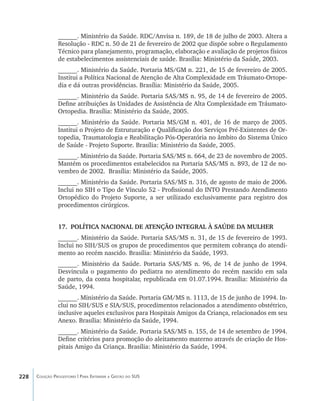 228 Coleção Progestores | Para Entender a Gestão do SUS
______. Ministério da Saúde. RDC/Anvisa n. 189, de 18 de julho de 2003. Altera a
Resolução - RDC n. 50 de 21 de fevereiro de 2002 que dispõe sobre o Regulamento
Técnico para planejamento, programação, elaboração e avaliação de projetos físicos
de estabelecimentos assistenciais de saúde. Brasília: Ministério da Saúde, 2003.
______. Ministério da Saúde. Portaria MS/GM n. 221, de 15 de fevereiro de 2005.
Institui a Política Nacional de Atenção de Alta Complexidade em Tráumato-Ortope-
dia e dá outras providências. Brasília: Ministério da Saúde, 2005.
______. Ministério da Saúde. Portaria SAS/MS n. 95, de 14 de fevereiro de 2005.
Define atribuições às Unidades de Assistência de Alta Complexidade em Tráumato-
Ortopedia. Brasília: Ministério da Saúde, 2005.
______. Ministério da Saúde. Portaria MS/GM n. 401, de 16 de março de 2005.
Institui o Projeto de Estruturação e Qualificação dos Serviços Pré-Existentes de Or-
topedia, Traumatologia e Reabilitação Pós-Operatória no âmbito do Sistema Único
de Saúde - Projeto Suporte. Brasília: Ministério da Saúde, 2005.
______. Ministério da Saúde. Portaria SAS/MS n. 664, de 23 de novembro de 2005.
Mantém os procedimentos estabelecidos na Portaria SAS/MS n. 893, de 12 de no-
vembro de 2002. Brasília: Ministério da Saúde, 2005.
______. Ministério da Saúde. Portaria SAS/MS n. 316, de agosto de maio de 2006.
Inclui no SIH o Tipo de Vínculo 52 - Profissional do INTO Prestando Atendimento
Ortopédico do Projeto Suporte, a ser utilizado exclusivamente para registro dos
procedimentos cirúrgicos.
17.	 POLÍTICA NACIONAL DE ATENÇÃO INTEGRAL À SAÚDE DA MULHER
______. Ministério da Saúde. Portaria SAS/MS n. 31, de 15 de fevereiro de 1993.
Inclui no SIH/SUS os grupos de procedimentos que permitem cobrança do atendi-
mento ao recém nascido. Brasília: Ministério da Saúde, 1993.
______. Ministério da Saúde. Portaria SAS/MS n. 96, de 14 de junho de 1994.
Desvincula o pagamento do pediatra no atendimento do recém nascido em sala
de parto, da conta hospitalar, republicada em 01.07.1994. Brasília: Ministério da
Saúde, 1994.
______. Ministério da Saúde. Portaria GM/MS n. 1113, de 15 de junho de 1994. In-
clui no SIH/SUS e SIA/SUS, procedimentos relacionados a atendimento obstétrico,
inclusive aqueles exclusivos para Hospitais Amigos da Criança, relacionados em seu
Anexo. Brasília: Ministério da Saúde, 1994.
______. Ministério da Saúde. Portaria SAS/MS n. 155, de 14 de setembro de 1994.
Define critérios para promoção do aleitamento materno através de criação de Hos-
pitais Amigo da Criança. Brasília: Ministério da Saúde, 1994.
livro9f1.indd 228 2/21/aaaa 10:17:01
 
