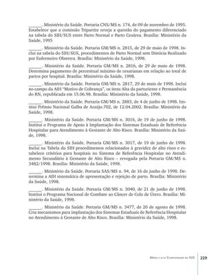 229Média e alta Complexidade no SUS
______. Ministério da Saúde. Portaria CNS/MS n. 174, de 09 de novembro de 1995.
Estabelece que a comissão Tripartite reveja a questão do pagamento diferenciado
na tabela do SIH/SUS entre Parto Normal e Parto Cesárea. Brasília: Ministério da
Saúde, 1995
______. Ministério da Saúde. Portaria GM/MS n. 2815, de 29 de maio de 1998. In-
clui na tabela do SIH/SUS, procedimentos de Parto Normal sem Distócia Realizado
por Enfermeiro Obstetra. Brasília: Ministério da Saúde, 1998.
______. Ministério da Saúde. Portaria GM/MS n. 2816, de 29 de maio de 1998.
Determina pagamento de percentual máximo de cesarianas em relação ao total de
partos por hospital. Brasília: Ministério da Saúde, 1998.
______. Ministério da Saúde. Portaria GM/MS n. 2817, 29 de maio de 1998. Inclui
no campo da AIH “Motivo de Cobrança”, os itens Alta da parturiente e Permanência
do RN, republicada em 15.06.98. Brasília: Ministério da Saúde, 1998.
______. Ministério da Saúde. Portaria GM/MS n. 2883, de 4 de junho de 1998. Ins-
titui Prêmio Nacional Galba de Araújo.702, de 12.04.2002. Brasília: Ministério da
Saúde, 1998.
______. Ministério da Saúde. Portaria GM/MS n. 3016, de 19 de junho de 1998.
Institui o Programa de Apoio à Implantação dos Sistemas Estaduais de Referência
Hospitalar para Atendimento à Gestante de Alto Risco. Brasília: Ministério da Saú-
de, 1998.
______. Ministério da Saúde. Portaria GM/MS n. 3017, de 19 de junho de 1998.
Inclui na Tabela do SIH procedimentos relacionados à gravidez de alto risco e es-
tabelece critérios para hospitais no Sistema de Referência Hospitalar no Atendi-
mento Secundário à Gestante de Alto Risco – revogada pela Portaria GM/MS n.
3482/1998. Brasília: Ministério da Saúde, 1998.
______. Ministério da Saúde. Portaria SAS/MS n. 94, de 16 de junho de 1998. De-
termina a AIH sistemática de apresentação e rejeição de parto. Brasília: Ministério
da Saúde, 1998.
______. Ministério da Saúde. Portaria GM/MS n. 3040, de 21 de junho de 1998.
Institui o Programa Nacional de Combate ao Câncer de Colo de Útero. Brasília: Mi-
nistério da Saúde, 1998.
______. Ministério da Saúde. Portaria GM/MS n. 3477, de 20 de agosto de 1998.
Cria mecanismos para implantação dos Sistemas Estaduais de Referência Hospitalar
no Atendimento à Gestante de Alto Risco. Brasília: Ministério da Saúde, 1998.
livro9f1.indd 229 2/21/aaaa 10:17:01
 