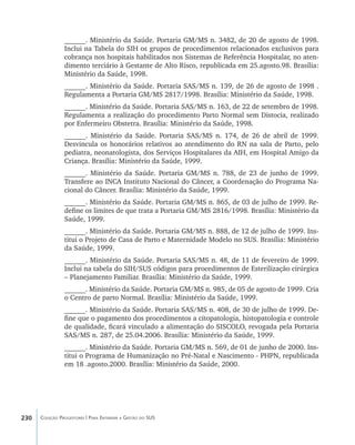 230 Coleção Progestores | Para Entender a Gestão do SUS
______. Ministério da Saúde. Portaria GM/MS n. 3482, de 20 de agosto de 1998.
Inclui na Tabela do SIH os grupos de procedimentos relacionados exclusivos para
cobrança nos hospitais habilitados nos Sistemas de Referência Hospitalar, no aten-
dimento terciário à Gestante de Alto Risco, republicada em 25.agosto.98. Brasília:
Ministério da Saúde, 1998.
______. Ministério da Saúde. Portaria SAS/MS n. 139, de 26 de agosto de 1998 .
Regulamenta a Portaria GM/MS 2817/1998. Brasília: Ministério da Saúde, 1998.
______. Ministério da Saúde. Portaria SAS/MS n. 163, de 22 de setembro de 1998.
Regulamenta a realização do procedimento Parto Normal sem Distocia, realizado
por Enfermeiro Obstetra. Brasília: Ministério da Saúde, 1998.
______. Ministério da Saúde. Portaria SAS/MS n. 174, de 26 de abril de 1999.
Desvincula os honorários relativos ao atendimento do RN na sala de Parto, pelo
pediatra, neonatologista, dos Serviços Hospitalares da AIH, em Hospital Amigo da
Criança. Brasília: Ministério da Saúde, 1999.
______. Ministério da Saúde. Portaria GM/MS n. 788, de 23 de junho de 1999.
Transfere ao INCA Instituto Nacional do Câncer, a Coordenação do Programa Na-
cional do Câncer. Brasília: Ministério da Saúde, 1999.
______. Ministério da Saúde. Portaria GM/MS n. 865, de 03 de julho de 1999. Re-
define os limites de que trata a Portaria GM/MS 2816/1998. Brasília: Ministério da
Saúde, 1999.
______. Ministério da Saúde. Portaria GM/MS n. 888, de 12 de julho de 1999. Ins-
titui o Projeto de Casa de Parto e Maternidade Modelo no SUS. Brasília: Ministério
da Saúde, 1999.
______. Ministério da Saúde. Portaria SAS/MS n. 48, de 11 de fevereiro de 1999.
Inclui na tabela do SIH/SUS códigos para procedimentos de Esterilização cirúrgica
– Planejamento Familiar. Brasília: Ministério da Saúde, 1999.
______. Ministério da Saúde. Portaria GM/MS n. 985, de 05 de agosto de 1999. Cria
o Centro de parto Normal. Brasília: Ministério da Saúde, 1999.
______. Ministério da Saúde. Portaria SAS/MS n. 408, de 30 de julho de 1999. De-
fine que o pagamento dos procedimentos a citopatologia, histopatologia e controle
de qualidade, ficará vinculado a alimentação do SISCOLO, revogada pela Portaria
SAS/MS n. 287, de 25.04.2006. Brasília: Ministério da Saúde, 1999.
______. Ministério da Saúde. Portaria GM/MS n. 569, de 01 de junho de 2000. Ins-
titui o Programa de Humanização no Pré-Natal e Nascimento - PHPN, republicada
em 18 .agosto.2000. Brasília: Ministério da Saúde, 2000.
livro9f1.indd 230 2/21/aaaa 10:17:01
 