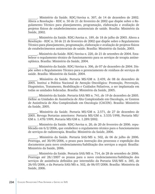 234 Coleção Progestores | Para Entender a Gestão do SUS
______. Ministério da Saúde. RDC/Anvisa n. 307, de 14 de dezembro de 2002.
Altera a Resolução - RDC n. 50 de 21 de fevereiro de 2002 que dispõe sobre o Re-
gulamento Técnico para planejamento, programação, elaboração e avaliação de
projetos físicos de estabelecimentos assistenciais de saúde. Brasília: Ministério da
Saúde, 2002.
______. Ministério da Saúde. RDC/Anvisa n. 189, de 18 de julho de 2003. Altera a
Resolução - RDC n. 50 de 21 de fevereiro de 2002 que dispõe sobre o Regulamento
Técnico para planejamento, programação, elaboração e avaliação de projetos físicos
de estabelecimentos assistenciais de saúde. Brasília: Ministério da Saúde, 2003.
______. Ministério da Saúde. RDC/Anvisa n. 220, de 21 de setembro de 2004. Esta-
belece o regulamento técnico de funcionamento para os serviços de terapia antine-
oplásica. Brasília: Ministério da Saúde, 2004.
______. Ministério da Saúde. RDC/Anvisa n. 306, de 07 de dezembro de 2004. Dis-
põe sobre o Regulamento Técnico para o gerenciamento de resíduos de serviços de
saúde. Brasília: Ministério da Saúde, 2004.
______. Ministério da Saúde. Portaria MS/GM n. 2.439, de 08 de dezembro de
2005. Institui a Política Nacional de Atenção Oncológica: Promoção, Prevenção,
Diagnóstico, Tratamento, Reabilitação e Cuidados Paliativos, a ser implantada em
todas as unidades federadas. Brasília: Ministério da Saúde, 2005.
______. Ministério da Saúde. Portaria SAS/MS n. 741, de 19 de dezembro de 2005.
Define as Unidades de Assistência de Alta Complexidade em Oncologia, os Centros
de Assistência de Alta Complexidade em Oncologia (CACON). Brasília: Ministério
da Saúde, 2005.
______. Ministério da Saúde. Portaria MS/GM n. 2.571, de 27 de dezembro de
2005. Revoga Portarias anteriores: Portaria MS/GM n. 3.535/1998, Portaria MS/
GM n. 1.478/1999, Portaria MS/GM n. 1.289/2002.
______. Ministério da Saúde. RDC/Anvisa n. 20, de 20 de fevereiro de 2006. repu-
blicada em 6/2/2006, que estabelece o regulamento técnico para o funcionamento
de serviços de radioterapia. Brasília: Ministério da Saúde, 2006.
______. Ministério da Saúde. Portaria SAS/MS n. 502, de 06 de julho de 2006.
Prorroga, até 30/09/2006, o prazo para instrução dos processos e expedição dos
documentos para novo credenciamento/habilitação dos serviços a seguir. Brasília:
Ministério da Saúde, 2006.
______. Ministério da Saúde. Portaria SAS/MS n. 714, de 28 de setembro de 2006.
Prorroga até 28//2007 os prazos para o novo credenciamento/habilitação dos
serviços de assistência definidos por intermédio da Portaria SAS/MS n. 385, de
26/05/2006, e da Portaria SAS/MS n. 502, de 06/07/2006. Brasília: Ministério da
Saúde, 2006.
livro9f1.indd 234 2/21/aaaa 10:17:01
 
