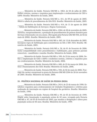 236 Coleção Progestores | Para Entender a Gestão do SUS
______. Ministério da Saúde. Portaria GM/MS n. 1063, de 04 de julho de 2005.
Define critérios, normas e requisitos para implantação e credenciamento de CEO e
LRPD. Brasília: Ministério da Saúde, 2005.
______. Ministério da Saúde. Portaria SAS/MS n. 411, de 09 de agosto de 2005.
Altera a tabela de procedimentos do SIA/SUS. Brasília: Ministério da Saúde, 2005.
______. Ministério da Saúde. Portaria SAS/MS n. 414, de 11 de agosto de 2005
– Tabela de Habilitações de Serviços e Regras Contratuais.
______. Ministério da Saúde. Portaria GM/MS n. 2304, de 28 de novembro de 2005.
Autoriza, excepcionalmente, a produção de procedimentos de prótese dentária para
Serviços relacionados em seu anexo. (Revogada pela Portaria GM/MS 930, de 02 de
maio de 2006). Brasília: Ministério da Saúde, 2005.
______. Ministério da Saúde. Portaria SAS/MS n. 683, de 12 de dezembro de 2005.
Incorpora regra de habilitação para consistências no SIA e SIH /SUS. Brasília: Mi-
nistério da Saúde, 2005.
______. Ministério da Saúde. Portaria SAS/MS n. 36, de 01 de fevereiro de 2006.
Inclui compatibilidade entre procedimentos e habilitações, para próteses parciais
removíveis - mandibular e maxilar. Brasília: Ministério da Saúde, 2006.
______. Ministério da Saúde. Portaria GM/MS n. 599, de 23 de março de 2006. De-
fine a implantação de CEO e LRPD e estabelece normas, critérios e requisitos para
seu credenciamento. Brasília: Ministério da Saúde, 2006.
______. Ministério da Saúde. Portaria GM/MS n. 600, de 23 de março de 2006. Ins-
titui o financiamento dos CEO. Brasília: Ministério da Saúde, 2006.
______. Ministério da Saúde. Portaria GM/MS n. 930, de 02 de maio de 2006. Pror-
roga em caráter excepcional os prazo da Portaria GM/MS 2304 de 28 de novembro
de 2005. Brasília: Ministério da Saúde, 2006.
21.	 POLÍTICA NACIONAL DE SAÚDE DA PESSOA IDOSA
______. Ministério da Saúde. Portaria GM/MS n. 2414, de 23 de março de 1998. Es-
tabelece requisitos para credenciamento de Unidades Hospitalares e critérios para
realização de internação em regime de hospital dia geriátrico. Brasília: Ministério
da Saúde, 1998.
______. Ministério da Saúde. Portaria GM/MS n. 99, de 05 de fevereiro de 1999.
Dispõe sobre Imunização à população acima de 65 anos, revogada pela Portaria
GM/MS n. 87, de 05 de fevereiro de 2003, que atualiza a designação e altera para
população acima de 60 anos. Brasília: Ministério da Saúde, 1999.
livro9f1.indd 236 2/21/aaaa 10:17:02
 