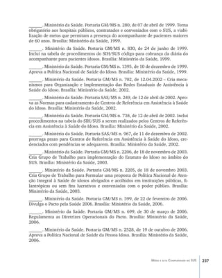 237Média e alta Complexidade no SUS
______. Ministério da Saúde. Portaria GM/MS n. 280, de 07 de abril de 1999. Torna
obrigatório aos hospitais públicos, contratados e conveniados com o SUS, a viabi-
lização de meios que permitam a presença do acompanhante de pacientes maiores
de 60 anos. Brasília: Ministério da Saúde, 1999.
______. Ministério da Saúde. Portaria GM/MS n. 830, de 24 de junho de 1999.
Inclui na tabela de procedimentos do SIH/SUS código para cobrança da diária do
acompanhante para pacientes idosos. Brasília: Ministério da Saúde, 1999.
______. Ministério da Saúde. Portaria GM/MS n. 1395, de 10 de dezembro de 1999.
Aprova a Política Nacional de Saúde do Idoso. Brasília: Ministério da Saúde, 1999.
______. Ministério da Saúde. Portaria GM/MS n. 702, de 12.04.2002 – Cria meca-
nismos para Organização e Implementação das Redes Estaduais de Assistência à
Saúde do Idoso. Brasília: Ministério da Saúde, 2002.
______. Ministério da Saúde. Portaria SAS/MS n. 249, de 12 de abril de 2002. Apro-
va as Normas para cadastramento de Centros de Referência em Assistência à Saúde
do Idoso. Brasília: Ministério da Saúde, 2002.
______. Ministério da Saúde. Portaria GM/MS n. 738, de 12 de abril de 2002. Inclui
procedimentos na tabela do SIH/SUS a serem realizados pelos Centros de Referên-
cia em Assistência à Saúde do Idoso. Brasília: Ministério da Saúde, 2002.
______. Ministério da Saúde. Portaria SAS/MS n. 967, de 11 de dezembro de 2002.
prorroga prazo para Centros de Referência em Assistência à Saúde do Idoso, cre-
denciados com pendências se adequarem. Brasília: Ministério da Saúde, 2002.
______. Ministério da Saúde. Portaria GM/MS n. 2206, de 18 de novembro de 2003.
Cria Grupo de Trabalho para implementação do Estatuto do Idoso no âmbito do
SUS. Brasília: Ministério da Saúde, 2003.
______. Ministério da Saúde. Portaria GM/MS n. 2205, de 18 de novembro 2003.
Cria Grupo de Trabalho para Formular uma proposta de Política Nacional de Aten-
ção Integral à Saúde de idosos abrigados e acolhidos em instituições públicas, fi-
lantrópicas ou sem fins lucrativos e conveniadas com o poder público. Brasília:
Ministério da Saúde, 2003.
______. Ministério da Saúde. Portaria GM/MS n. 399, de 22 de fevereiro de 2006.
Divulga o Pacto pela Saúde 2006. Brasília: Ministério da Saúde, 2006.
______. Ministério da Saúde. Portaria GM/MS n. 699, de 30 de março de 2006.
Regulamenta as Diretrizes Operacionais do Pacto. Brasília: Ministério da Saúde,
2006.
______. Ministério da Saúde. Portaria GM/MS n. 2528, de 19 de outubro de 2006.
Aprova a Política Nacional de Saúde da Pessoa Idosa. Brasília: Ministério da Saúde,
2006.
livro9f1.indd 237 2/21/aaaa 10:17:02
 