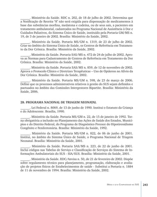 243Média e alta Complexidade no SUS
______. Ministério da Saúde. RDC n. 202, de 18 de julho de 2002. Determina que
a Notificação de Receita “A” não será exigida para dispensação de medicamentos à
base das substâncias morfina, medatona e codeína, ou de seus sais, a pacientes em
tratamento ambulatorial, cadastrados no Programa Nacional de Assistência à Dor e
Cuidados Paliativos, do Sistema Único de Saúde, instituído pela Portaria GM/MS n.
19, de 3 de janeiro de 2002. Brasília: Ministério da Saúde, 2002.
______. Ministério da Saúde. Portaria MS/GM n. 1319, de 23 de julho de 2002.
Criar no âmbito do Sistema Único de Saúde, os Centros de Referência em Tratamen-
to da Dor Crônica. Brasília: Ministério da Saúde, 2002.
______. Ministério da Saúde. Portaria SAS/MS n. 472 de 24 de julho de 2002. Apro-
va as Normas para Cadastramento de Centros de Referência em Tratamento da Dor
Crônica. Brasília: Ministério da Saúde, 2002.
______. Ministério da Saúde. Portaria SAS/MS n. 859, de 12 de novembro de 2002.
Aprova o Protocolo Clínico e Diretrizes Terapêuticas – Uso de Opiáceos no Alívio da
Dor Crônica. Brasília: Ministério da Saúde, 2002.
______. Ministério da Saúde. Portaria MS/GM n. 598, de 23 de março de 2006.
Define que os processos administrativos relativos à gestão do SUS sejam definidos e
pactuados no âmbito das Comissões Intergestores Bipartite. Brasília: Ministério da
Saúde, 2006.
28. PROGRAMA NACIONAL DE TRIAGEM NEONATAL
______. Lei Federal n. 8069, de 13 de junho de 1990. Institui o Estatuto da Criança
e do Adolescente. Brasília, 1990.
______. Ministério da Saúde. Portaria MS/GM n. 22, de 15 de janeiro de 1992. Tor-
na obrigatória a inclusão no Planejamento das Ações de Saúde dos Estados, Municí-
pios e do Distrito Federal, do Programa de Diagnóstico Precoce do Hipotireoidismo
Congênito e Fenilcetonúria. Brasília: Ministério da Saúde, 1992.
______. Ministério da Saúde. Portaria MS/GM n. 822, de 06 de junho de 2001.
Institui, no âmbito do Sistema Único de Saúde, o Programa Nacional de Triagem
Neonatal. Brasília: Ministério da Saúde, 2001.
______. Ministério da Saúde. Portaria SAS/MS n. 223, de 22 de junho de 2001.
Inclui códigos nas Tabelas de Serviço e Classificação de Serviços do Sistema de In-
formações Ambulatoriais do SUS - SIA/SUS. Brasília: Ministério da Saúde, 2001.
______. Ministério da Saúde. RDC/Anvisa n. 50, de 21 de fevereiro de 2002. Dispõe
sobre regulamento técnico para planejamento, programação, elaboração e avalia-
ção de projetos físicos de Estabelecimentos de saúde - Substitui a Portaria n. 1884
de 11 de novembro de 1994. Brasília: Ministério da Saúde, 2002.
livro9f1.indd 243 2/21/aaaa 10:17:02
 