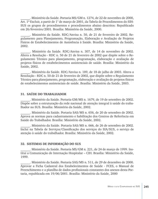 245Média e alta Complexidade no SUS
______. Ministério da Saúde. Portaria MS/GM n. 1274, de 22 de novembro de 2000,
Art. 1º Excluir, a partir de 1° de março de 2001, da Tabela de Procedimentos do SIH-
SUS os grupos de procedimentos e procedimentos abaixo descritos: Republicado
em 26/fevereiro/2001. Brasília: Ministério da Saúde, 2000.
______. Ministério da Saúde. RDC/Anvisa n. 50, de 21 de fevereiro de 2002. Re-
gulamento para Planejamento, Programação, Elaboração e Avaliação de Projetos
Físicos de Estabelecimentos de Assistência à Saúde. Brasília: Ministério da Saúde,
2002.
______. Ministério da Saúde. RDC/Anvisa n. 307, de 14 de novembro de 2002.
Altera a Resolução - RDC n. 50 de 21 de fevereiro de 2002 que dispõe sobre o Re-
gulamento Técnico para planejamento, programação, elaboração e avaliação de
projetos físicos de estabelecimentos assistenciais de saúde. Brasília: Ministério da
Saúde, 2002.
______. Ministério da Saúde. RDC/Anvisa n. 189, de 18 de julho de 2003. Altera a
Resolução - RDC n. 50 de 21 de fevereiro de 2002, que dispõe sobre o Regulamento
Técnico para planejamento, programação, elaboração e avaliação de projetos físicos
de estabelecimentos assistenciais de saúde. Brasília: Ministério da Saúde, 2003.
31.	 SAÚDE DO TRABALHADOR
______. Ministério da Saúde. Portaria GM/MS n. 1679, de 19 de setembro de 2002.
Dispõe sobre a estruturação da rede nacional de atenção integral à saúde do traba-
lhador no SUS. Brasília: Ministério da Saúde, 2002.
______. Ministério da Saúde. Portaria SAS/MS n. 656, de 20 de setembro de 2002.
Aprova as normas para cadastramento e habilitação dos Centros de Referência em
Saúde do Trabalhador. Brasília: Ministério da Saúde, 2002.
______. Ministério da Saúde. Portaria SAS/MS n. 666, de 26 de setembro de 2002.
Inclui na Tabela de Serviços/Classificação dos serviços do SIA/SUS, o serviço de
atenção à saúde do trabalhador. Brasília: Ministério da Saúde, 2002.
32.	 SISTEMAS DE INFORMAÇÃO DO SUS
______. Ministério da Saúde. Portaria MS/GM n. 221, de 24 de março de 1999. Ins-
titui a Comunicação de Internação Hospitalar – CIH. Brasília: Ministério da Saúde,
1999.
______. Ministério da Saúde. Portaria SAS/MS n. 511, de 29 de dezembro de 2000.
Aprovar a Ficha Cadastral dos Estabelecimentos de Saúde - FCES, o Manual de
Preenchimento e a planilha de dados profissionais constantes dos anexos desta Por-
taria, republicada em 19/06/2001. Brasília: Ministério da Saúde, 2000
livro9f1.indd 245 2/21/aaaa 10:17:02
 