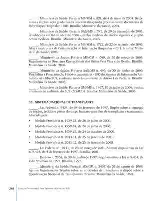 246 Coleção Progestores | Para Entender a Gestão do SUS
______. Ministério da Saúde. Portaria MS/GM n. 821, de 4 de maio de 2004. Deter-
mina a implantação gradativa da descentralização do processamento do Sistema de
Informação Hospitalar – SIH. Brasília: Ministério da Saúde, 2004.
______. Ministério da Saúde. Portaria SAS/MS n. 743, de 20 de dezembro de 2005,
republicada em 04 de abril de 2006 – exclui modelos de laudos vigentes e propõe
novos modelos. Brasília: Ministério da Saúde, 2005.
______. Ministério da Saúde. Portaria MS/GM n. 1722, de 22 de setembro de 2005.
Altera a estrutura da Comunicação de Internação Hospitalar – CIH. Brasília: Minis-
tério da Saúde, 2005.
______. Ministério da Saúde. Portaria MS/GM n. 699, de 30 de março de 2006.
Regulamenta as Diretrizes Operacionais dos Pactos Pela Vida e de Gestão. Brasília:
Ministério da Saúde, 2006.
______. Ministério da Saúde. Portaria SAS/MS n. 496, de 30 de junho de 2006.
Flexibiliza a Programação Físico-orçamentária - FPO do Sistema de Informação Am-
bulatorial - SIA/SUS, conforme modelo constante do Anexo I da Portaria. Brasília:
Ministério da Saúde, 2006.
______. Ministério da Saúde. Portaria GM/MS n. 1467, 10 de julho de 2006. Institui
o sistema de auditoria do SUS (SISAUD). Brasília: Ministério da Saúde, 2006.
33.	 SISTEMA NACIONAL DE TRANSPLANTE
______. Lei Federal n. 9434, de 04 de fevereiro de 1997. Dispõe sobre a remoção
de órgãos, tecidos e partes do corpo humano para fins de transplante e tratamento.
Alterada pela:
•	 Medida Provisória n. 1959-23, de 26 de julho de 2000.
•	 Medida Provisória n. 1959-24, de 26 de julho de 2000.
•	 Medida Provisória n. 1959-27, de 24 de outubro de 2000.
•	 Medida Provisória n. 2083-31, de 25 de janeiro de 2001.
•	 Medida Provisória n. 2083-32, de 25 de janeiro de 2000.
______. Lei Federal n° 10211, de 23 de março de 2001. Alterou dispositivos da Lei
n. 9.434, de 4 de fevereiro de 1997. Brasília, 2001.
______. Decreto n. 2268, de 30 de junho de 1997. Regulamentou a Lei n. 9.434, de
4 de fevereiro de 1997. Brasília, 1997.
______. Ministério da Saúde. Portaria MS/GM n. 3407, de 05 de agosto de 1998.
Aprova Regulamento Técnico sobre as atividades de transplante e dispõe sobre a
Coordenação Nacional de Transplantes. Brasília: Ministério da Saúde, 1998.
livro9f1.indd 246 2/21/aaaa 10:17:02
 