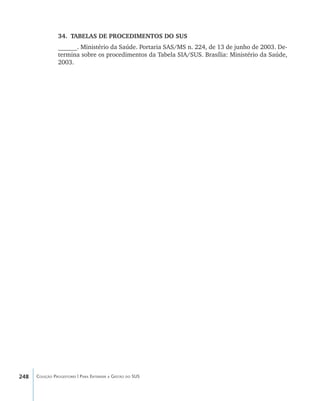 248 Coleção Progestores | Para Entender a Gestão do SUS
34.	 TABELAS DE PROCEDIMENTOS DO SUS
______. Ministério da Saúde. Portaria SAS/MS n. 224, de 13 de junho de 2003. De-
termina sobre os procedimentos da Tabela SIA/SUS. Brasília: Ministério da Saúde,
2003.
livro9f1.indd 248 2/21/aaaa 10:17:03
 