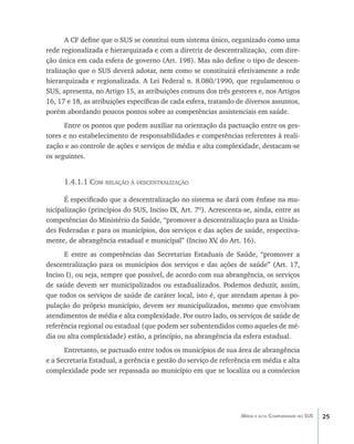 25Média e alta Complexidade no SUS
A CF define que o SUS se constitui num sistema único, organizado como uma
rede regionalizada e hierarquizada e com a diretriz de descentralização, com dire-
ção única em cada esfera de governo (Art. 198). Mas não define o tipo de descen-
tralização que o SUS deverá adotar, nem como se constituirá efetivamente a rede
hierarquizada e regionalizada. A Lei Federal n. 8.080/1990, que regulamentou o
SUS, apresenta, no Artigo 15, as atribuições comuns dos três gestores e, nos Artigos
16, 17 e 18, as atribuições específicas de cada esfera, tratando de diversos assuntos,
porém abordando poucos pontos sobre as competências assistenciais em saúde.
Entre os pontos que podem auxiliar na orientação da pactuação entre os ges-
tores e no estabelecimento de responsabilidades e competências referentes à reali-
zação e ao controle de ações e serviços de média e alta complexidade, destacam-se
os seguintes.
1.4.1.1 Com relação à descentralização
É especificado que a descentralização no sistema se dará com ênfase na mu-
nicipalização (princípios do SUS, Inciso IX, Art. 7º). Acrescenta-se, ainda, entre as
competências do Ministério da Saúde, “promover a descentralização para as Unida-
des Federadas e para os municípios, dos serviços e das ações de saúde, respectiva-
mente, de abrangência estadual e municipal” (Inciso XV, do Art. 16).
E entre as competências das Secretarias Estaduais de Saúde, “promover a
descentralização para os municípios dos serviços e das ações de saúde” (Art. 17,
Inciso I), ou seja, sempre que possível, de acordo com sua abrangência, os serviços
de saúde devem ser municipalizados ou estadualizados. Podemos deduzir, assim,
que todos os serviços de saúde de caráter local, isto é, que atendam apenas à po-
pulação do próprio município, devem ser municipalizados, mesmo que envolvam
atendimentos de média e alta complexidade. Por outro lado, os serviços de saúde de
referência regional ou estadual (que podem ser subentendidos como aqueles de mé-
dia ou alta complexidade) estão, a princípio, na abrangência da esfera estadual.
Entretanto, se pactuado entre todos os municípios de sua área de abrangência
e a Secretaria Estadual, a gerência e gestão do serviço de referência em média e alta
complexidade pode ser repassada ao município em que se localiza ou a consórcios
livro9f1.indd 25 2/21/aaaa 10:16:41
 