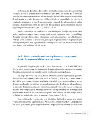 27Média e alta Complexidade no SUS
Às Secretarias Estaduais de Saúde é atribuída competência de acompanhar,
controlar e avaliar as redes hierarquizadas do SUS (Art. 17, Inciso II). É atribuída
também às Secretarias Estaduais a identificação dos estabelecimentos hospitalares
de referência, a gestão dos sistemas públicos de alta complexidade, de referência
estadual e regional, e a coordenação da rede estadual de laboratórios de saúde
pública e hemocentros, além da gerência das unidades que permaneçam em sua
organização administrativa (Art. 17, Incisos IX e X).
A esfera municipal de saúde tem competência para planejar, organizar, con-
trolar e avaliar as ações e os serviços de saúde e gerir e executar os serviços públicos
de saúde (inclusive laboratórios públicos de saúde e hemocentros (Art. 18, Incisos I
e VIII)). Cabe, também, às prefeituras, participar do planejamento, da programação
e da organização da rede regionalizada e hierarquizada do SUS, em articulação com
sua direção estadual (Art. 18, Inciso II).
1.4.2 Outras normas federais que regulamentam o processo de
divisão de responsabilidades entre os gestores
A aplicação dos princípios do SUS e das diretrizes da Lei n. 8.080/1990 oca-
sionou importante avanço no processo de descentralização da prestação de serviços
de saúde, em especial, na atenção básica, totalmente municipalizada.
Ao longo da década de 1990, foram editadas Normas Operacionais pelo Mi-
nistério da Saúde (NOB n. 01/1991, NOB n. 01/1992, NOB n. 01/1993 e NOB n.
01/1996), que, embora tenham auxiliado, estimulado e regulamentado o processo
de descentralização, permitindo seu grande avanço, não detalharam adequadamen-
te a divisão de responsabilidades e competências entre os gestores, nos serviços de
média e alta complexidade. O desenvolvimento da regionalização e hierarquização
destas ações de saúde no SUS tornou-se ponto fundamental para se atingir a inte-
gralidade da assistência, como preconiza a Constituição Federal.
Este problema foi reconhecido pelo Ministério da Saúde e tornou-se o objeti-
vo principal da Norma Operacional da Assistência a Saúde (NOAS/01), republicada
em 2002, que propôs, para o aprimoramento do processo de descentralização, uma
livro9f1.indd 27 2/21/aaaa 10:16:41
 