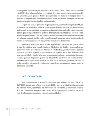 28 Coleção Progestores | Para Entender a Gestão do SUS
estratégia de regionalização, com elaboração de um Plano Diretor de Regionaliza-
ção (PDR). Este plano definiu a necessidade do estabelecimento de áreas geográfi-
cas (módulos), nos quais se daria o planejamento dos fluxos e pactuações entre os
gestores – Programação Pactuada Integrada (PPI), no sentido de organizar efetiva-
mente uma rede hierarquizada e regionalizada.
Se por um lado, o processo de planejamento, desencadeado pela NOAS, re-
presentou um avanço ao situar o plano regional como unidade de planejamento
assistencial, a efetivação de seu desenvolvimento foi prejudicada, entre outros as-
pectos, pela incapacidade dos gestores definirem as prioridades de saúde a serem
atendidas pelo sistema, em um cenário de dificuldades de financiamento (em es-
pecial para áreas de média e alta complexidade), uma vez que a implantação da
norma não era acompanhada da garantia de aumento de recursos.
Saliente-se ainda que, antes e após a publicação da NOAS, no que se refere
à área de média e alta complexidade, o Ministério da Saúde e seus órgãos res-
ponsáveis, como a Secretaria de Atenção à Saúde (SAS), continuaram a publicar
inúmeras portarias específicas para regular em especial, cada área assistencial de
alta complexidade. Razão pela qual os gestores estaduais e municipais têm apre-
sentado queixas freqüentes quanto às dificuldades existentes no entendimento e
na operacionalização destes serviços no SUS, razão inclusive, para que o CONASS
tenha tomado a iniciativa de realizar o presente livro, que organiza o vasto material
normativo existente.
1.4.3 Pacto de Gestão
Mais recentemente, o Ministério da Saúde, por meio da Portaria GM/MS n.
399/2006, que divulga o Pacto pela Saúde 2006 e aprova as Diretrizes Operacionais
do referido pacto, reconhece, na introdução de seu anexo, a existência atual no
SUS, de “conteúdos normativos de caráter técnico-processual, tratados, em geral,
com detalhamento excessivo e enorme complexidade”.
livro9f1.indd 28 2/21/aaaa 10:16:41
 